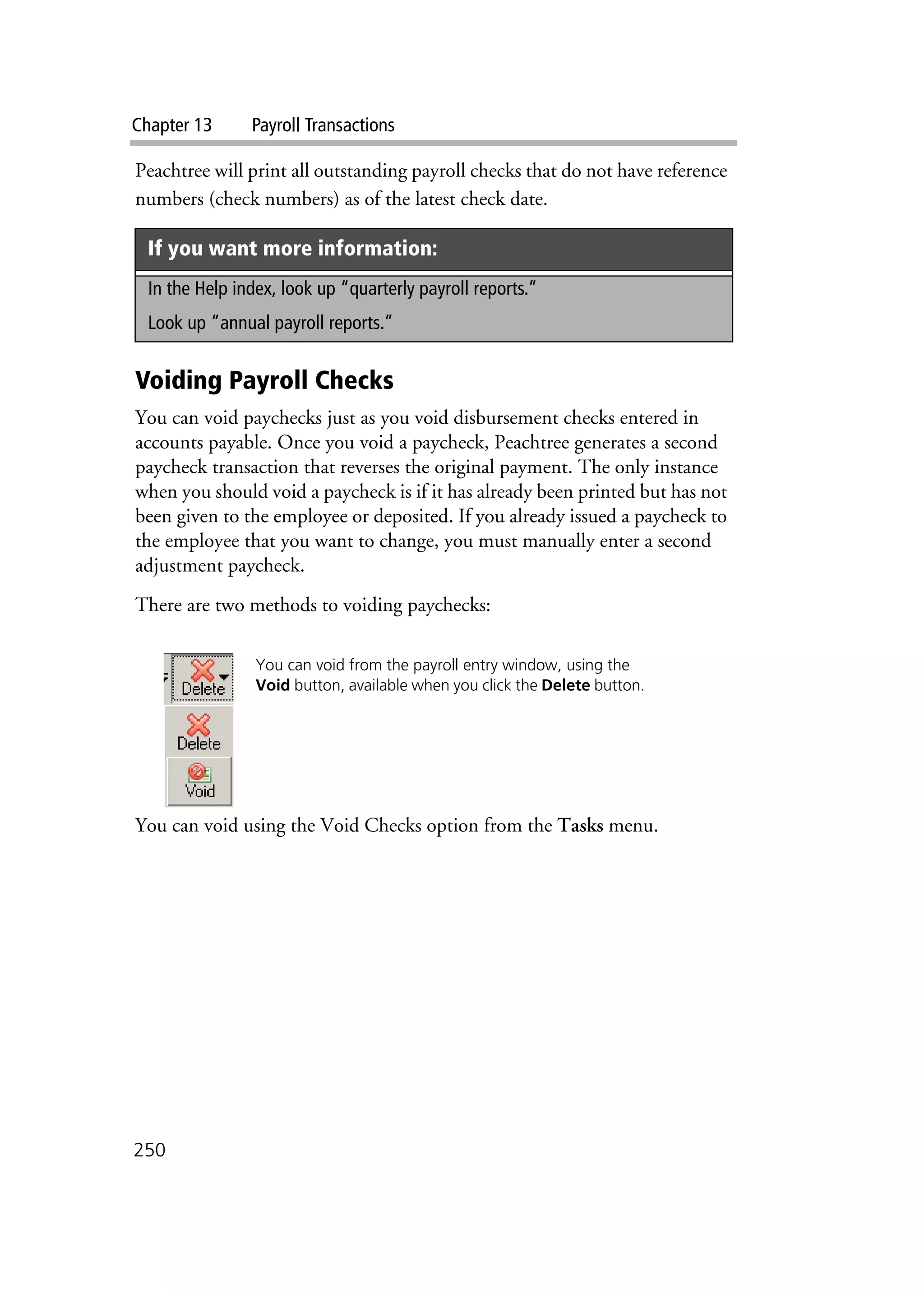 Chapter 13 Payroll Transactions
250
Peachtree will print all outstanding payroll checks that do not have reference
numbers (check numbers) as of the latest check date.
Voiding Payroll Checks
You can void paychecks just as you void disbursement checks entered in
accounts payable. Once you void a paycheck, Peachtree generates a second
paycheck transaction that reverses the original payment. The only instance
when you should void a paycheck is if it has already been printed but has not
been given to the employee or deposited. If you already issued a paycheck to
the employee that you want to change, you must manually enter a second
adjustment paycheck.
There are two methods to voiding paychecks:
You can void using the Void Checks option from the Tasks menu.
If you want more information:
In the Help index, look up “quarterly payroll reports.”
Look up “annual payroll reports.”
You can void from the payroll entry window, using the
Void button, available when you click the Delete button.
 