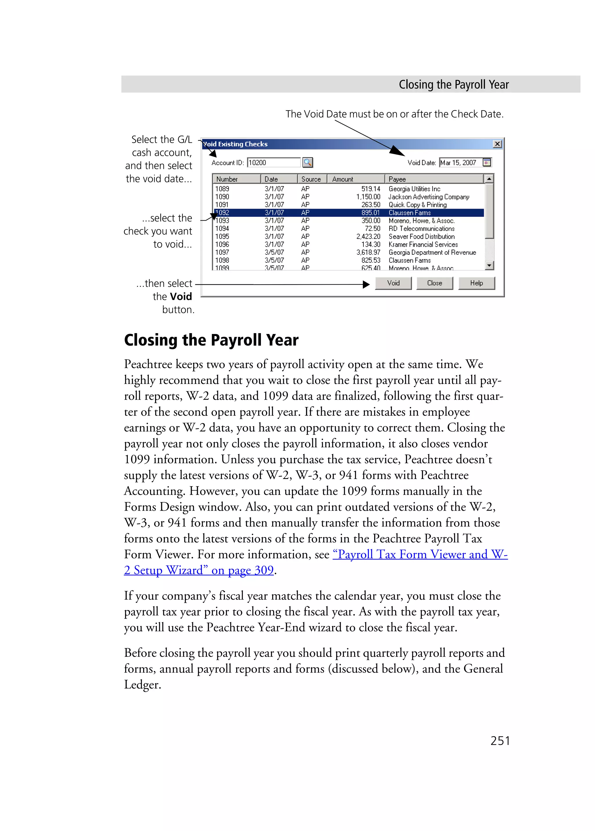Closing the Payroll Year
251
Closing the Payroll Year
Peachtree keeps two years of payroll activity open at the same time. We
highly recommend that you wait to close the first payroll year until all pay-
roll reports, W-2 data, and 1099 data are finalized, following the first quar-
ter of the second open payroll year. If there are mistakes in employee
earnings or W-2 data, you have an opportunity to correct them. Closing the
payroll year not only closes the payroll information, it also closes vendor
1099 information. Unless you purchase the tax service, Peachtree doesn’t
supply the latest versions of W-2, W-3, or 941 forms with Peachtree
Accounting. However, you can update the 1099 forms manually in the
Forms Design window. Also, you can print outdated versions of the W-2,
W-3, or 941 forms and then manually transfer the information from those
forms onto the latest versions of the forms in the Peachtree Payroll Tax
Form Viewer. For more information, see “Payroll Tax Form Viewer and W-
2 Setup Wizard” on page 309.
If your company’s fiscal year matches the calendar year, you must close the
payroll tax year prior to closing the fiscal year. As with the payroll tax year,
you will use the Peachtree Year-End wizard to close the fiscal year.
Before closing the payroll year you should print quarterly payroll reports and
forms, annual payroll reports and forms (discussed below), and the General
Ledger.
Select the G/L
cash account,
and then select
the void date...
...select the
check you want
to void...
...then select
the Void
button.
The Void Date must be on or after the Check Date.
 