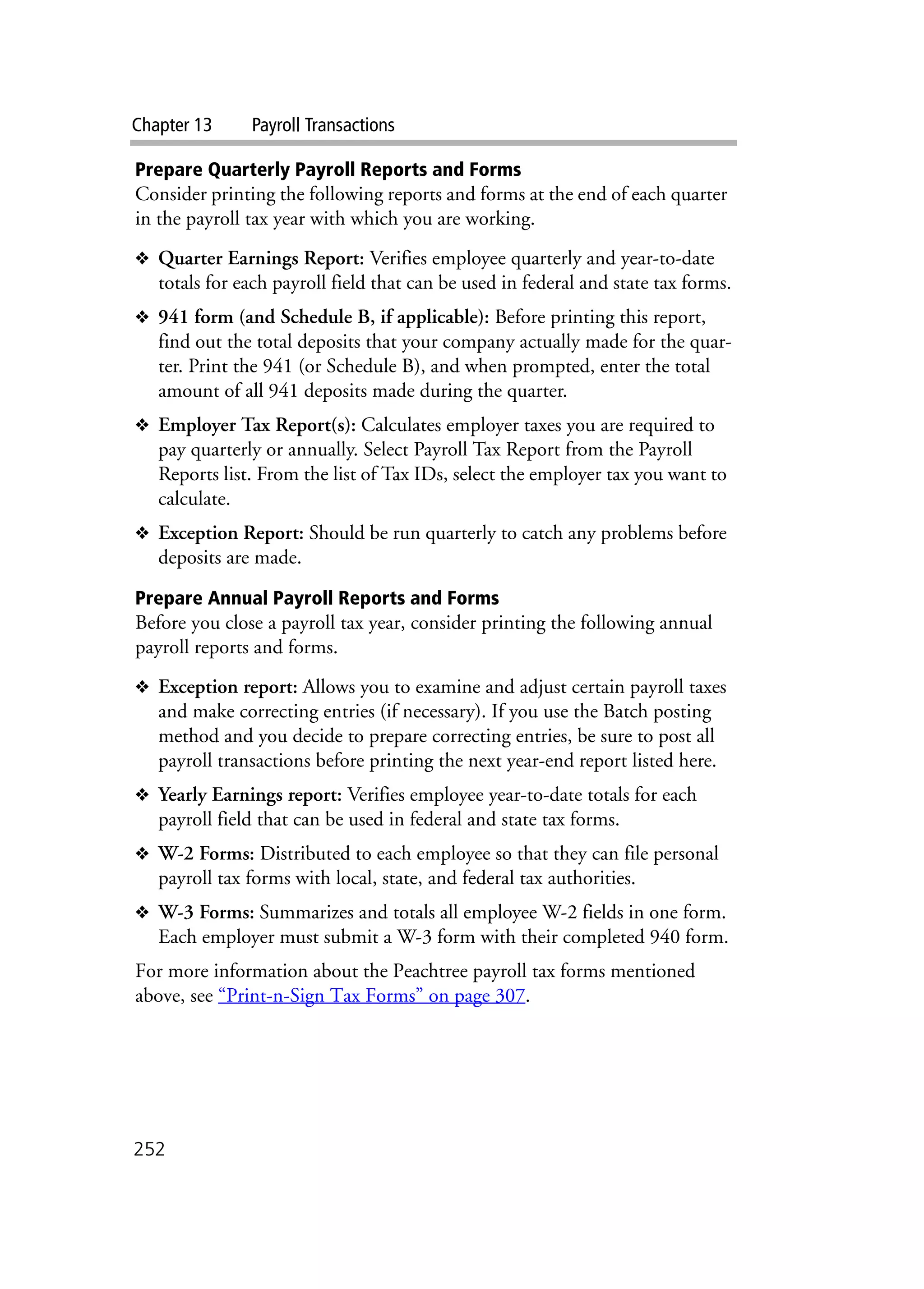 Chapter 13 Payroll Transactions
252
Prepare Quarterly Payroll Reports and Forms
Consider printing the following reports and forms at the end of each quarter
in the payroll tax year with which you are working.
❖ Quarter Earnings Report: Verifies employee quarterly and year-to-date
totals for each payroll field that can be used in federal and state tax forms.
❖ 941 form (and Schedule B, if applicable): Before printing this report,
find out the total deposits that your company actually made for the quar-
ter. Print the 941 (or Schedule B), and when prompted, enter the total
amount of all 941 deposits made during the quarter.
❖ Employer Tax Report(s): Calculates employer taxes you are required to
pay quarterly or annually. Select Payroll Tax Report from the Payroll
Reports list. From the list of Tax IDs, select the employer tax you want to
calculate.
❖ Exception Report: Should be run quarterly to catch any problems before
deposits are made.
Prepare Annual Payroll Reports and Forms
Before you close a payroll tax year, consider printing the following annual
payroll reports and forms.
❖ Exception report: Allows you to examine and adjust certain payroll taxes
and make correcting entries (if necessary). If you use the Batch posting
method and you decide to prepare correcting entries, be sure to post all
payroll transactions before printing the next year-end report listed here.
❖ Yearly Earnings report: Verifies employee year-to-date totals for each
payroll field that can be used in federal and state tax forms.
❖ W-2 Forms: Distributed to each employee so that they can file personal
payroll tax forms with local, state, and federal tax authorities.
❖ W-3 Forms: Summarizes and totals all employee W-2 fields in one form.
Each employer must submit a W-3 form with their completed 940 form.
For more information about the Peachtree payroll tax forms mentioned
above, see “Print-n-Sign Tax Forms” on page 307.
 