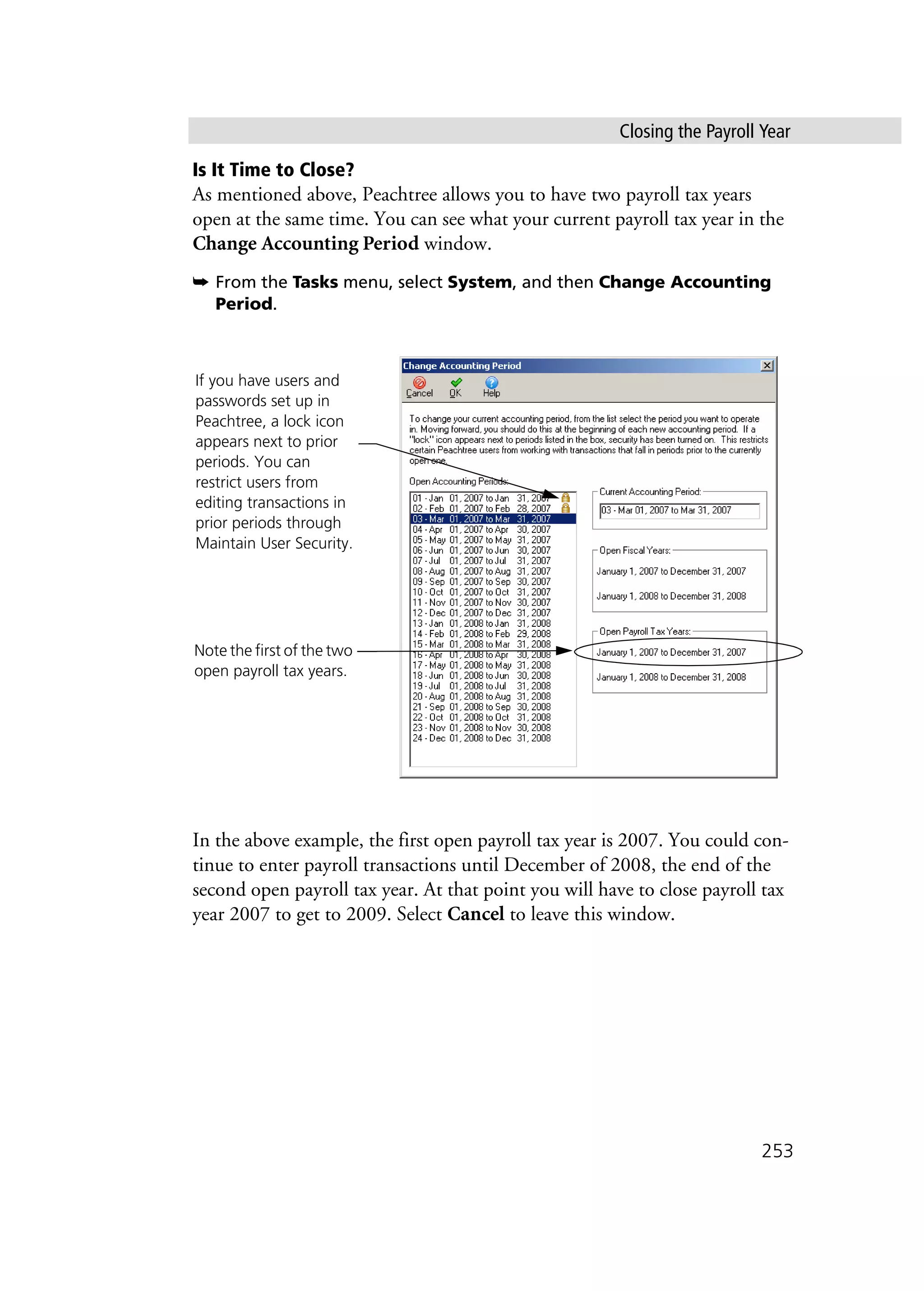 Closing the Payroll Year
253
Is It Time to Close?
As mentioned above, Peachtree allows you to have two payroll tax years
open at the same time. You can see what your current payroll tax year in the
Change Accounting Period window.
➥ From the Tasks menu, select System, and then Change Accounting
Period.
In the above example, the first open payroll tax year is 2007. You could con-
tinue to enter payroll transactions until December of 2008, the end of the
second open payroll tax year. At that point you will have to close payroll tax
year 2007 to get to 2009. Select Cancel to leave this window.
Note the first of the two
open payroll tax years.
If you have users and
passwords set up in
Peachtree, a lock icon
appears next to prior
periods. You can
restrict users from
editing transactions in
prior periods through
Maintain User Security.
 