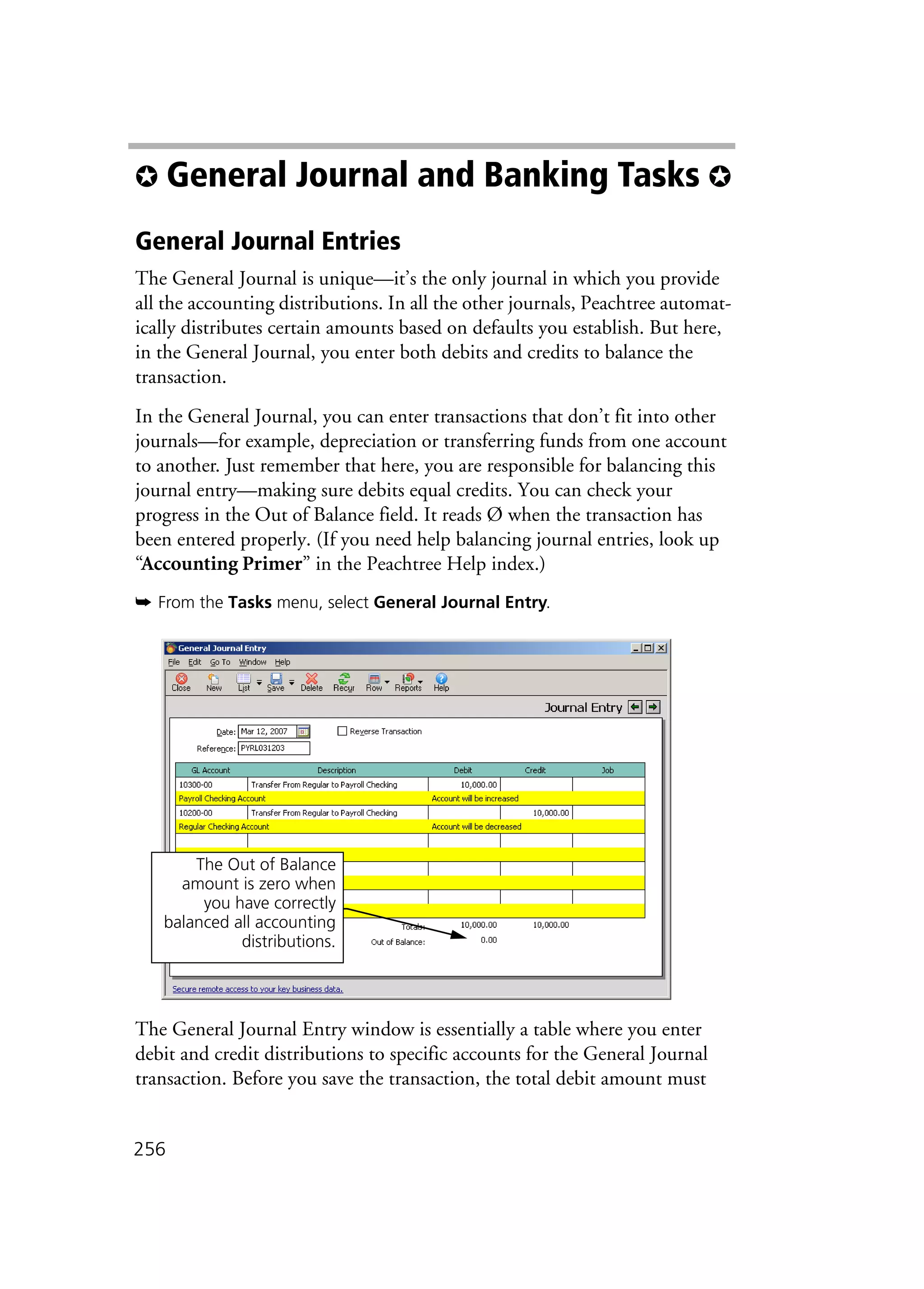 256
✪ General Journal and Banking Tasks ✪
General Journal Entries
The General Journal is unique—it’s the only journal in which you provide
all the accounting distributions. In all the other journals, Peachtree automat-
ically distributes certain amounts based on defaults you establish. But here,
in the General Journal, you enter both debits and credits to balance the
transaction.
In the General Journal, you can enter transactions that don’t fit into other
journals—for example, depreciation or transferring funds from one account
to another. Just remember that here, you are responsible for balancing this
journal entry—making sure debits equal credits. You can check your
progress in the Out of Balance field. It reads Ø when the transaction has
been entered properly. (If you need help balancing journal entries, look up
“Accounting Primer” in the Peachtree Help index.)
➥ From the Tasks menu, select General Journal Entry.
The General Journal Entry window is essentially a table where you enter
debit and credit distributions to specific accounts for the General Journal
transaction. Before you save the transaction, the total debit amount must
The Out of Balance
amount is zero when
you have correctly
balanced all accounting
distributions.
 