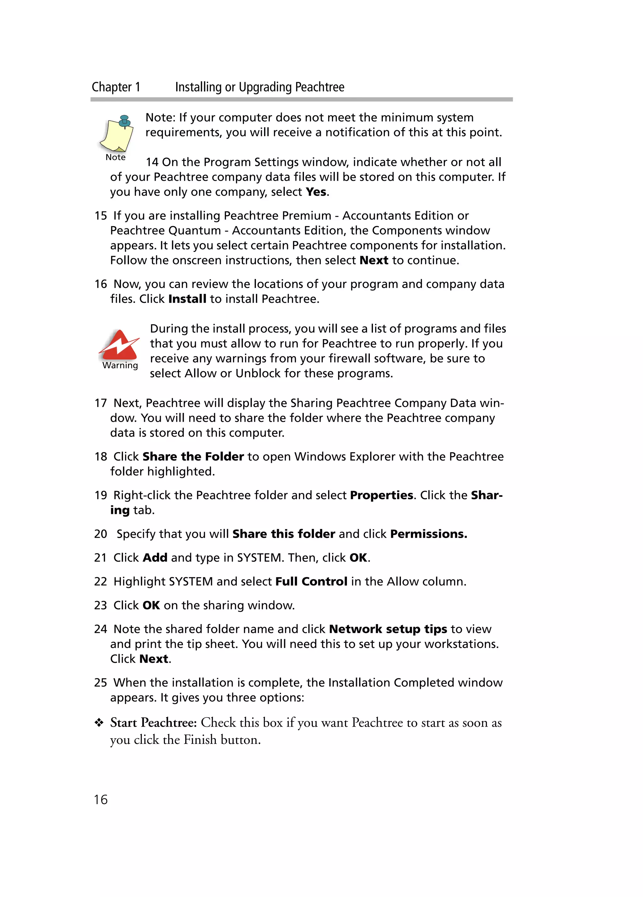Chapter 1 Installing or Upgrading Peachtree
16
Note: If your computer does not meet the minimum system
requirements, you will receive a notification of this at this point.
14 On the Program Settings window, indicate whether or not all
of your Peachtree company data files will be stored on this computer. If
you have only one company, select Yes.
15 If you are installing Peachtree Premium - Accountants Edition or
Peachtree Quantum - Accountants Edition, the Components window
appears. It lets you select certain Peachtree components for installation.
Follow the onscreen instructions, then select Next to continue.
16 Now, you can review the locations of your program and company data
files. Click Install to install Peachtree.
During the install process, you will see a list of programs and files
that you must allow to run for Peachtree to run properly. If you
receive any warnings from your firewall software, be sure to
select Allow or Unblock for these programs.
17 Next, Peachtree will display the Sharing Peachtree Company Data win-
dow. You will need to share the folder where the Peachtree company
data is stored on this computer.
18 Click Share the Folder to open Windows Explorer with the Peachtree
folder highlighted.
19 Right-click the Peachtree folder and select Properties. Click the Shar-
ing tab.
20 Specify that you will Share this folder and click Permissions.
21 Click Add and type in SYSTEM. Then, click OK.
22 Highlight SYSTEM and select Full Control in the Allow column.
23 Click OK on the sharing window.
24 Note the shared folder name and click Network setup tips to view
and print the tip sheet. You will need this to set up your workstations.
Click Next.
25 When the installation is complete, the Installation Completed window
appears. It gives you three options:
❖ Start Peachtree: Check this box if you want Peachtree to start as soon as
you click the Finish button.
Note
Warning
 