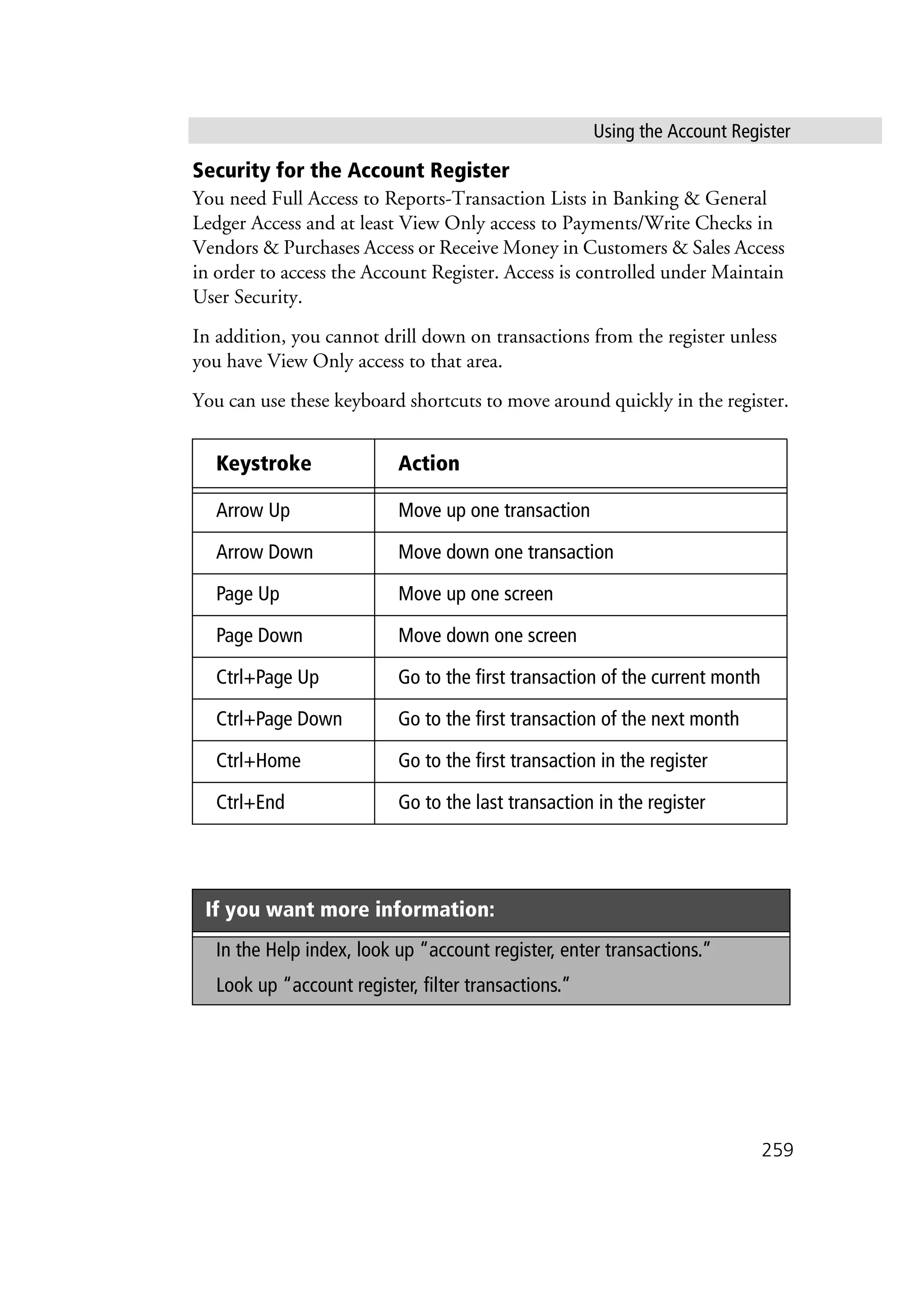 Using the Account Register
259
Security for the Account Register
You need Full Access to Reports-Transaction Lists in Banking & General
Ledger Access and at least View Only access to Payments/Write Checks in
Vendors & Purchases Access or Receive Money in Customers & Sales Access
in order to access the Account Register. Access is controlled under Maintain
User Security.
In addition, you cannot drill down on transactions from the register unless
you have View Only access to that area.
You can use these keyboard shortcuts to move around quickly in the register.
Keystroke Action
Arrow Up Move up one transaction
Arrow Down Move down one transaction
Page Up Move up one screen
Page Down Move down one screen
Ctrl+Page Up Go to the first transaction of the current month
Ctrl+Page Down Go to the first transaction of the next month
Ctrl+Home Go to the first transaction in the register
Ctrl+End Go to the last transaction in the register
If you want more information:
In the Help index, look up “account register, enter transactions.”
Look up “account register, filter transactions.”
 