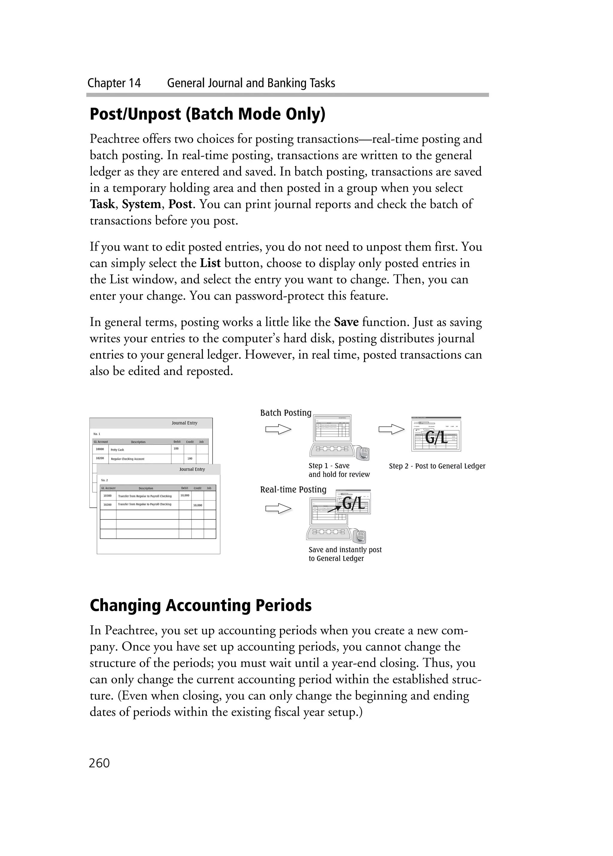 Chapter 14 General Journal and Banking Tasks
260
Post/Unpost (Batch Mode Only)
Peachtree offers two choices for posting transactions—real-time posting and
batch posting. In real-time posting, transactions are written to the general
ledger as they are entered and saved. In batch posting, transactions are saved
in a temporary holding area and then posted in a group when you select
Task, System, Post. You can print journal reports and check the batch of
transactions before you post.
If you want to edit posted entries, you do not need to unpost them first. You
can simply select the List button, choose to display only posted entries in
the List window, and select the entry you want to change. Then, you can
enter your change. You can password-protect this feature.
In general terms, posting works a little like the Save function. Just as saving
writes your entries to the computer’s hard disk, posting distributes journal
entries to your general ledger. However, in real time, posted transactions can
also be edited and reposted.
Changing Accounting Periods
In Peachtree, you set up accounting periods when you create a new com-
pany. Once you have set up accounting periods, you cannot change the
structure of the periods; you must wait until a year-end closing. Thus, you
can only change the current accounting period within the established struc-
ture. (Even when closing, you can only change the beginning and ending
dates of periods within the existing fiscal year setup.)
 