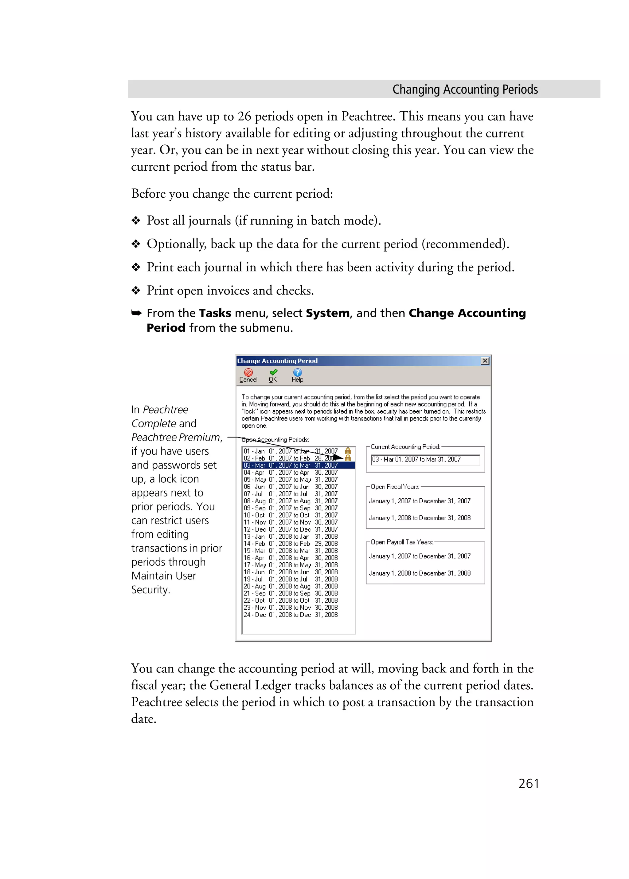 Changing Accounting Periods
261
You can have up to 26 periods open in Peachtree. This means you can have
last year’s history available for editing or adjusting throughout the current
year. Or, you can be in next year without closing this year. You can view the
current period from the status bar.
Before you change the current period:
❖ Post all journals (if running in batch mode).
❖ Optionally, back up the data for the current period (recommended).
❖ Print each journal in which there has been activity during the period.
❖ Print open invoices and checks.
➥ From the Tasks menu, select System, and then Change Accounting
Period from the submenu.
You can change the accounting period at will, moving back and forth in the
fiscal year; the General Ledger tracks balances as of the current period dates.
Peachtree selects the period in which to post a transaction by the transaction
date.
In Peachtree
Complete and
Peachtree Premium,
if you have users
and passwords set
up, a lock icon
appears next to
prior periods. You
can restrict users
from editing
transactions in prior
periods through
Maintain User
Security.
 