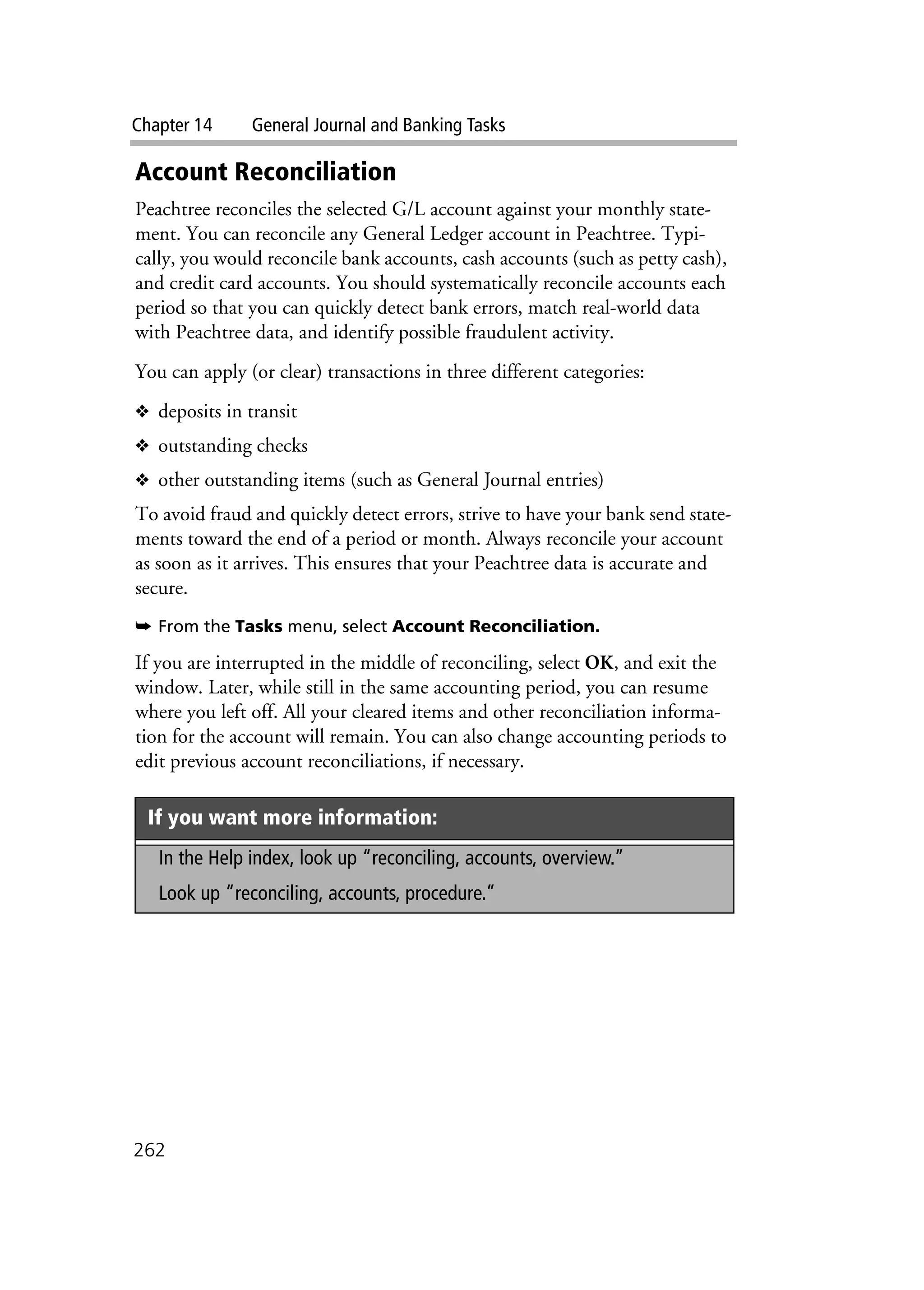 Chapter 14 General Journal and Banking Tasks
262
Account Reconciliation
Peachtree reconciles the selected G/L account against your monthly state-
ment. You can reconcile any General Ledger account in Peachtree. Typi-
cally, you would reconcile bank accounts, cash accounts (such as petty cash),
and credit card accounts. You should systematically reconcile accounts each
period so that you can quickly detect bank errors, match real-world data
with Peachtree data, and identify possible fraudulent activity.
You can apply (or clear) transactions in three different categories:
❖ deposits in transit
❖ outstanding checks
❖ other outstanding items (such as General Journal entries)
To avoid fraud and quickly detect errors, strive to have your bank send state-
ments toward the end of a period or month. Always reconcile your account
as soon as it arrives. This ensures that your Peachtree data is accurate and
secure.
➥ From the Tasks menu, select Account Reconciliation.
.
If you are interrupted in the middle of reconciling, select OK, and exit the
window. Later, while still in the same accounting period, you can resume
where you left off. All your cleared items and other reconciliation informa-
tion for the account will remain. You can also change accounting periods to
edit previous account reconciliations, if necessary.
If you want more information:
In the Help index, look up “reconciling, accounts, overview.”
Look up “reconciling, accounts, procedure.”
 