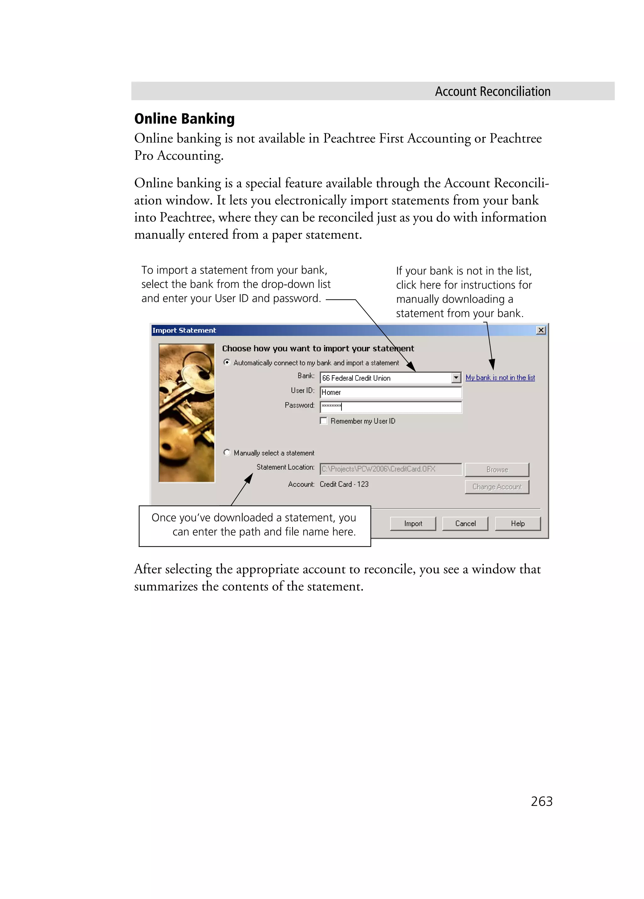 Account Reconciliation
263
Online Banking
Online banking is not available in Peachtree First Accounting or Peachtree
Pro Accounting.
Online banking is a special feature available through the Account Reconcili-
ation window. It lets you electronically import statements from your bank
into Peachtree, where they can be reconciled just as you do with information
manually entered from a paper statement.
After selecting the appropriate account to reconcile, you see a window that
summarizes the contents of the statement.
Once you’ve downloaded a statement, you
can enter the path and file name here.
To import a statement from your bank,
select the bank from the drop-down list
and enter your User ID and password.
If your bank is not in the list,
click here for instructions for
manually downloading a
statement from your bank.
 