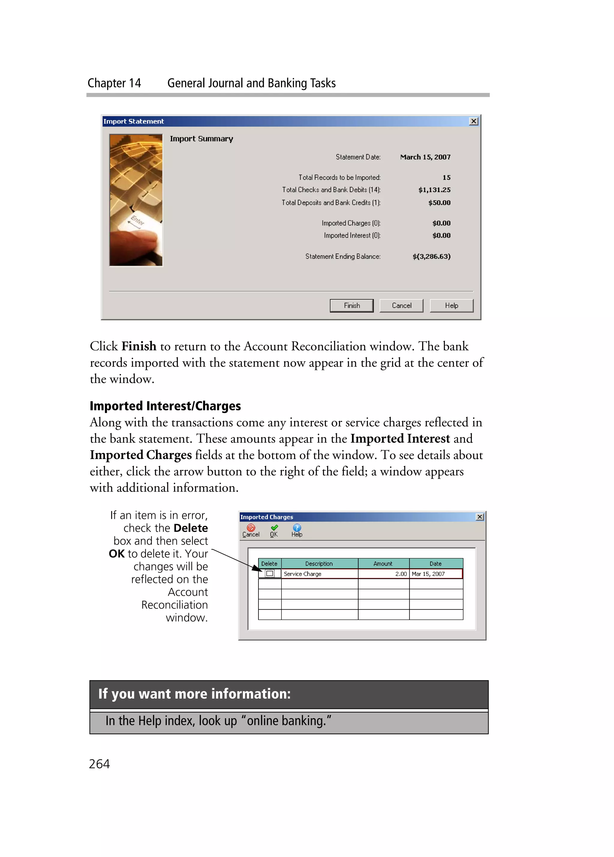 Chapter 14 General Journal and Banking Tasks
264
Click Finish to return to the Account Reconciliation window. The bank
records imported with the statement now appear in the grid at the center of
the window.
Imported Interest/Charges
Along with the transactions come any interest or service charges reflected in
the bank statement. These amounts appear in the Imported Interest and
Imported Charges fields at the bottom of the window. To see details about
either, click the arrow button to the right of the field; a window appears
with additional information.
If you want more information:
In the Help index, look up “online banking.”
If an item is in error,
check the Delete
box and then select
OK to delete it. Your
changes will be
reflected on the
Account
Reconciliation
window.
 