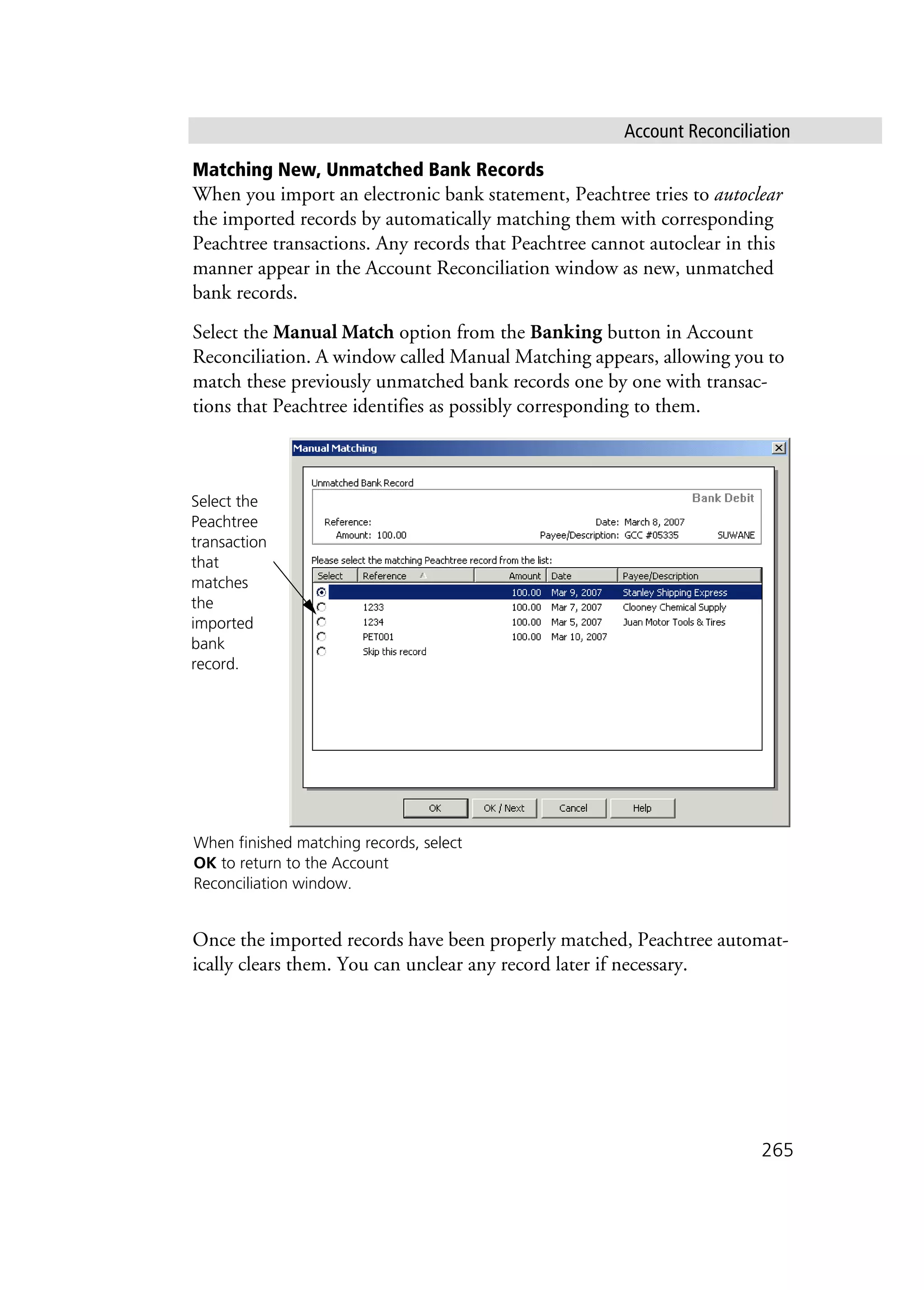 Account Reconciliation
265
Matching New, Unmatched Bank Records
When you import an electronic bank statement, Peachtree tries to autoclear
the imported records by automatically matching them with corresponding
Peachtree transactions. Any records that Peachtree cannot autoclear in this
manner appear in the Account Reconciliation window as new, unmatched
bank records.
Select the Manual Match option from the Banking button in Account
Reconciliation. A window called Manual Matching appears, allowing you to
match these previously unmatched bank records one by one with transac-
tions that Peachtree identifies as possibly corresponding to them.
Once the imported records have been properly matched, Peachtree automat-
ically clears them. You can unclear any record later if necessary.
When finished matching records, select
OK to return to the Account
Reconciliation window.
Select the
Peachtree
transaction
that
matches
the
imported
bank
record.
 