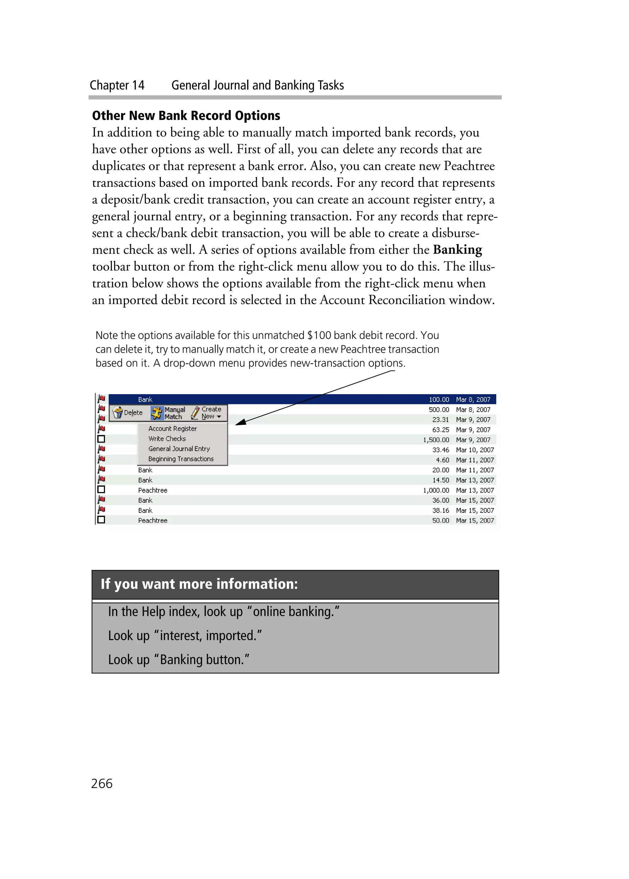 Chapter 14 General Journal and Banking Tasks
266
Other New Bank Record Options
In addition to being able to manually match imported bank records, you
have other options as well. First of all, you can delete any records that are
duplicates or that represent a bank error. Also, you can create new Peachtree
transactions based on imported bank records. For any record that represents
a deposit/bank credit transaction, you can create an account register entry, a
general journal entry, or a beginning transaction. For any records that repre-
sent a check/bank debit transaction, you will be able to create a disburse-
ment check as well. A series of options available from either the Banking
toolbar button or from the right-click menu allow you to do this. The illus-
tration below shows the options available from the right-click menu when
an imported debit record is selected in the Account Reconciliation window.
If you want more information:
In the Help index, look up “online banking.”
Look up “interest, imported.”
Look up “Banking button.”
Note the options available for this unmatched $100 bank debit record. You
can delete it, try to manually match it, or create a new Peachtree transaction
based on it. A drop-down menu provides new-transaction options.
 