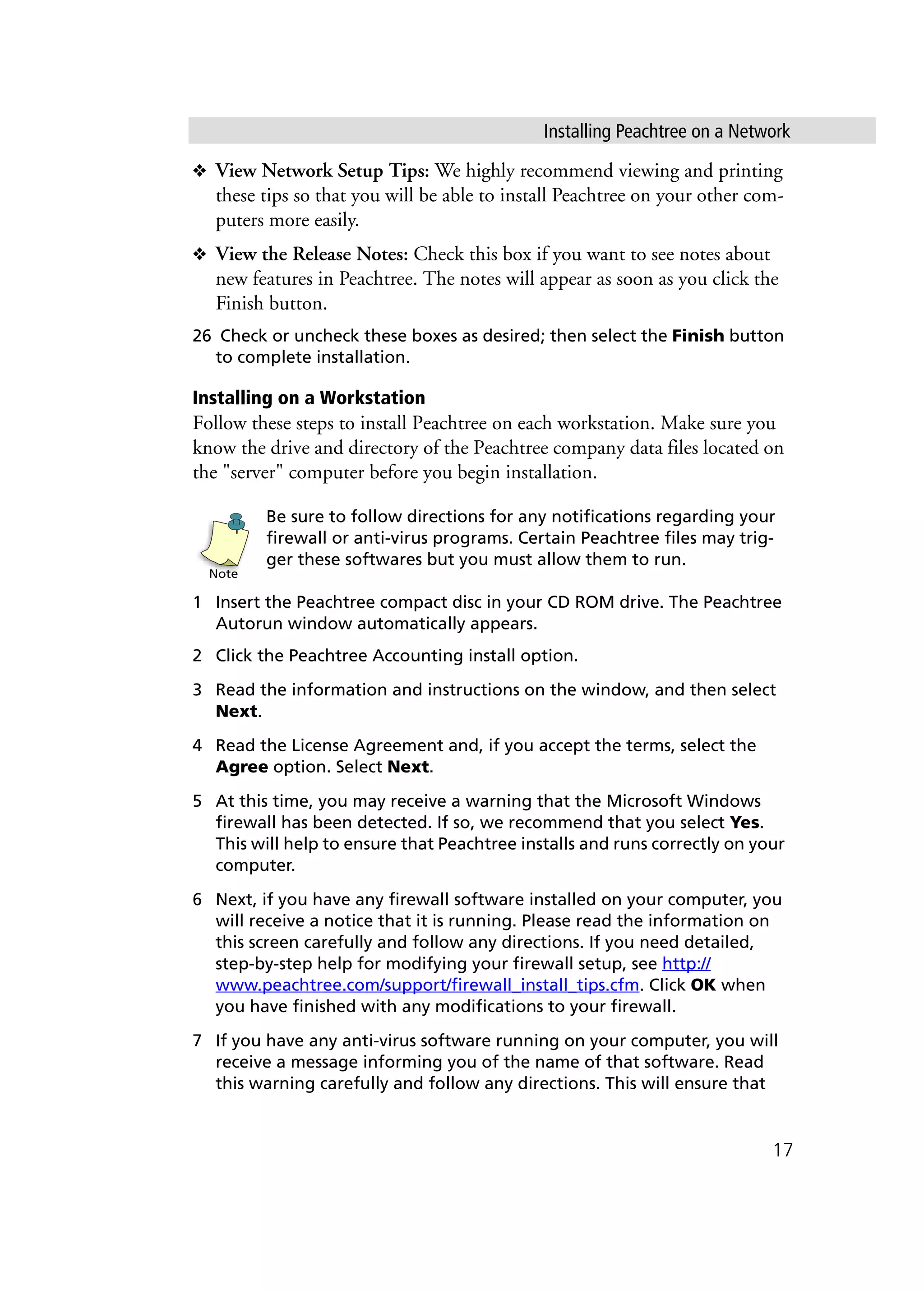 Installing Peachtree on a Network
17
❖ View Network Setup Tips: We highly recommend viewing and printing
these tips so that you will be able to install Peachtree on your other com-
puters more easily.
❖ View the Release Notes: Check this box if you want to see notes about
new features in Peachtree. The notes will appear as soon as you click the
Finish button.
26 Check or uncheck these boxes as desired; then select the Finish button
to complete installation.
Installing on a Workstation
Follow these steps to install Peachtree on each workstation. Make sure you
know the drive and directory of the Peachtree company data files located on
the "server" computer before you begin installation.
Be sure to follow directions for any notifications regarding your
firewall or anti-virus programs. Certain Peachtree files may trig-
ger these softwares but you must allow them to run.
1 Insert the Peachtree compact disc in your CD ROM drive. The Peachtree
Autorun window automatically appears.
2 Click the Peachtree Accounting install option.
3 Read the information and instructions on the window, and then select
Next.
4 Read the License Agreement and, if you accept the terms, select the
Agree option. Select Next.
5 At this time, you may receive a warning that the Microsoft Windows
firewall has been detected. If so, we recommend that you select Yes.
This will help to ensure that Peachtree installs and runs correctly on your
computer.
6 Next, if you have any firewall software installed on your computer, you
will receive a notice that it is running. Please read the information on
this screen carefully and follow any directions. If you need detailed,
step-by-step help for modifying your firewall setup, see http://
www.peachtree.com/support/firewall_install_tips.cfm. Click OK when
you have finished with any modifications to your firewall.
7 If you have any anti-virus software running on your computer, you will
receive a message informing you of the name of that software. Read
this warning carefully and follow any directions. This will ensure that
Note
 