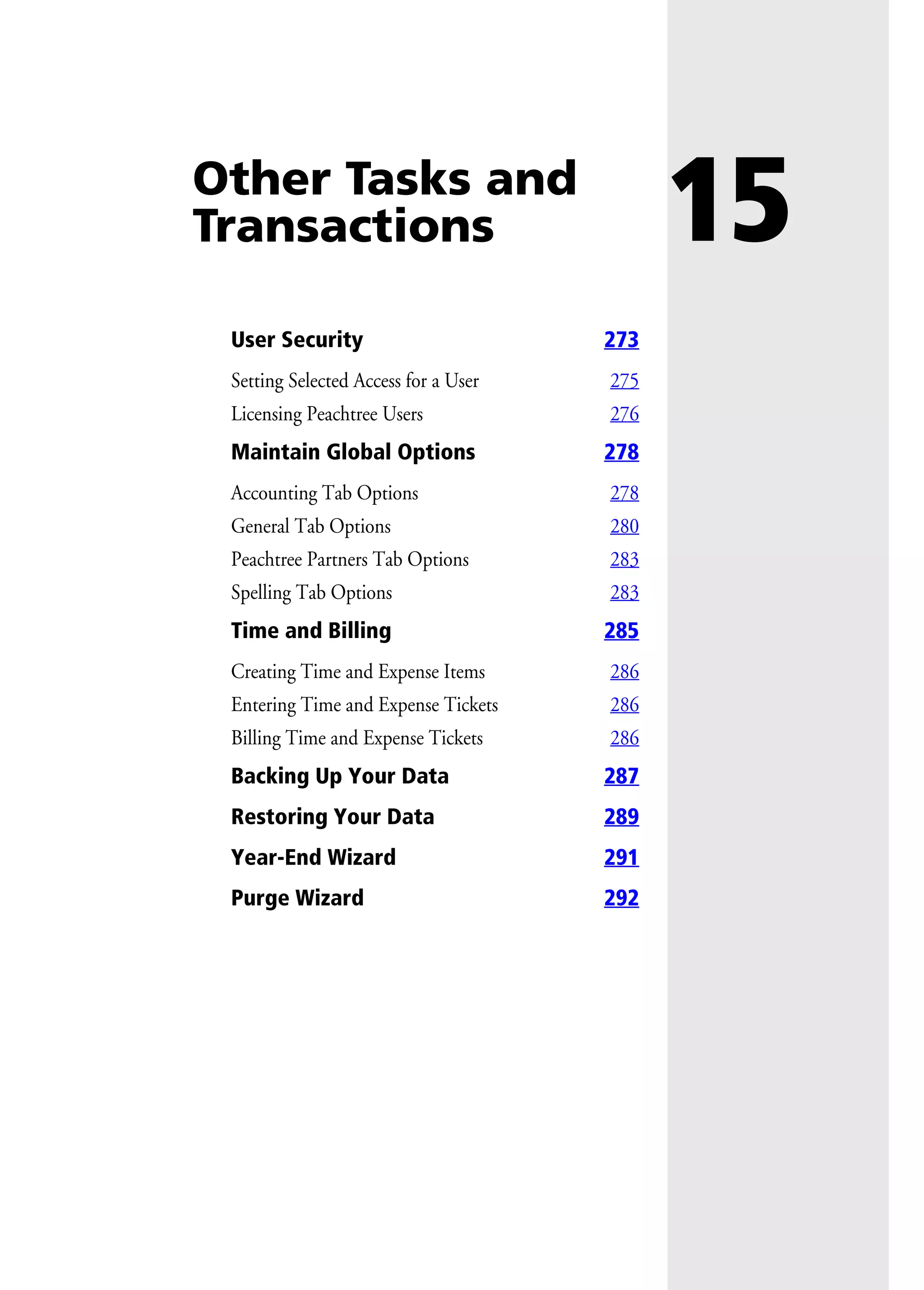 15Other Tasks and
Transactions
User Security 273
Setting Selected Access for a User 275
Licensing Peachtree Users 276
Maintain Global Options 278
Accounting Tab Options 278
General Tab Options 280
Peachtree Partners Tab Options 283
Spelling Tab Options 283
Time and Billing 285
Creating Time and Expense Items 286
Entering Time and Expense Tickets 286
Billing Time and Expense Tickets 286
Backing Up Your Data 287
Restoring Your Data 289
Year-End Wizard 291
Purge Wizard 292
 