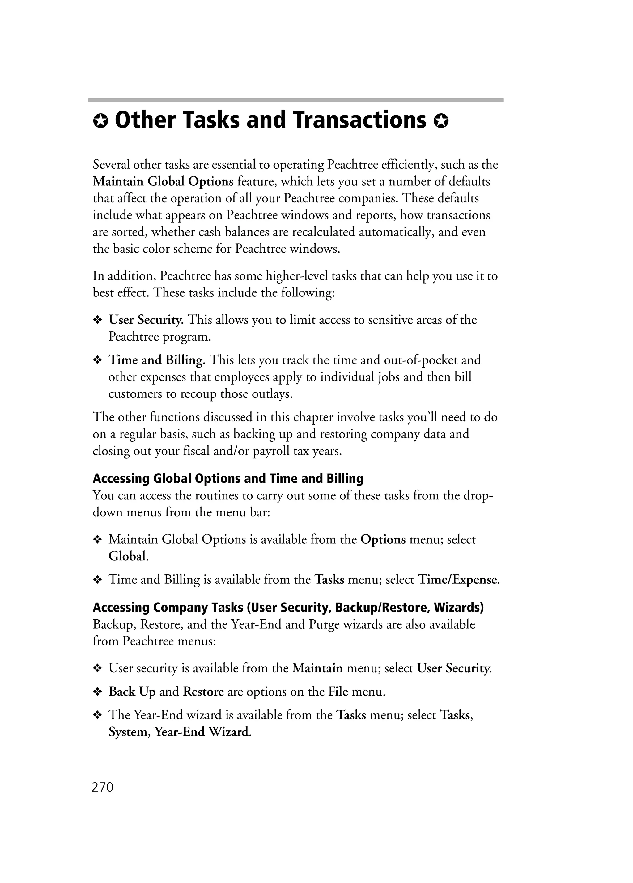 270
✪ Other Tasks and Transactions ✪
Several other tasks are essential to operating Peachtree efficiently, such as the
Maintain Global Options feature, which lets you set a number of defaults
that affect the operation of all your Peachtree companies. These defaults
include what appears on Peachtree windows and reports, how transactions
are sorted, whether cash balances are recalculated automatically, and even
the basic color scheme for Peachtree windows.
In addition, Peachtree has some higher-level tasks that can help you use it to
best effect. These tasks include the following:
❖ User Security. This allows you to limit access to sensitive areas of the
Peachtree program.
❖ Time and Billing. This lets you track the time and out-of-pocket and
other expenses that employees apply to individual jobs and then bill
customers to recoup those outlays.
The other functions discussed in this chapter involve tasks you’ll need to do
on a regular basis, such as backing up and restoring company data and
closing out your fiscal and/or payroll tax years.
Accessing Global Options and Time and Billing
You can access the routines to carry out some of these tasks from the drop-
down menus from the menu bar:
❖ Maintain Global Options is available from the Options menu; select
Global.
❖ Time and Billing is available from the Tasks menu; select Time/Expense.
Accessing Company Tasks (User Security, Backup/Restore, Wizards)
Backup, Restore, and the Year-End and Purge wizards are also available
from Peachtree menus:
❖ User security is available from the Maintain menu; select User Security.
❖ Back Up and Restore are options on the File menu.
❖ The Year-End wizard is available from the Tasks menu; select Tasks,
System, Year-End Wizard.
 