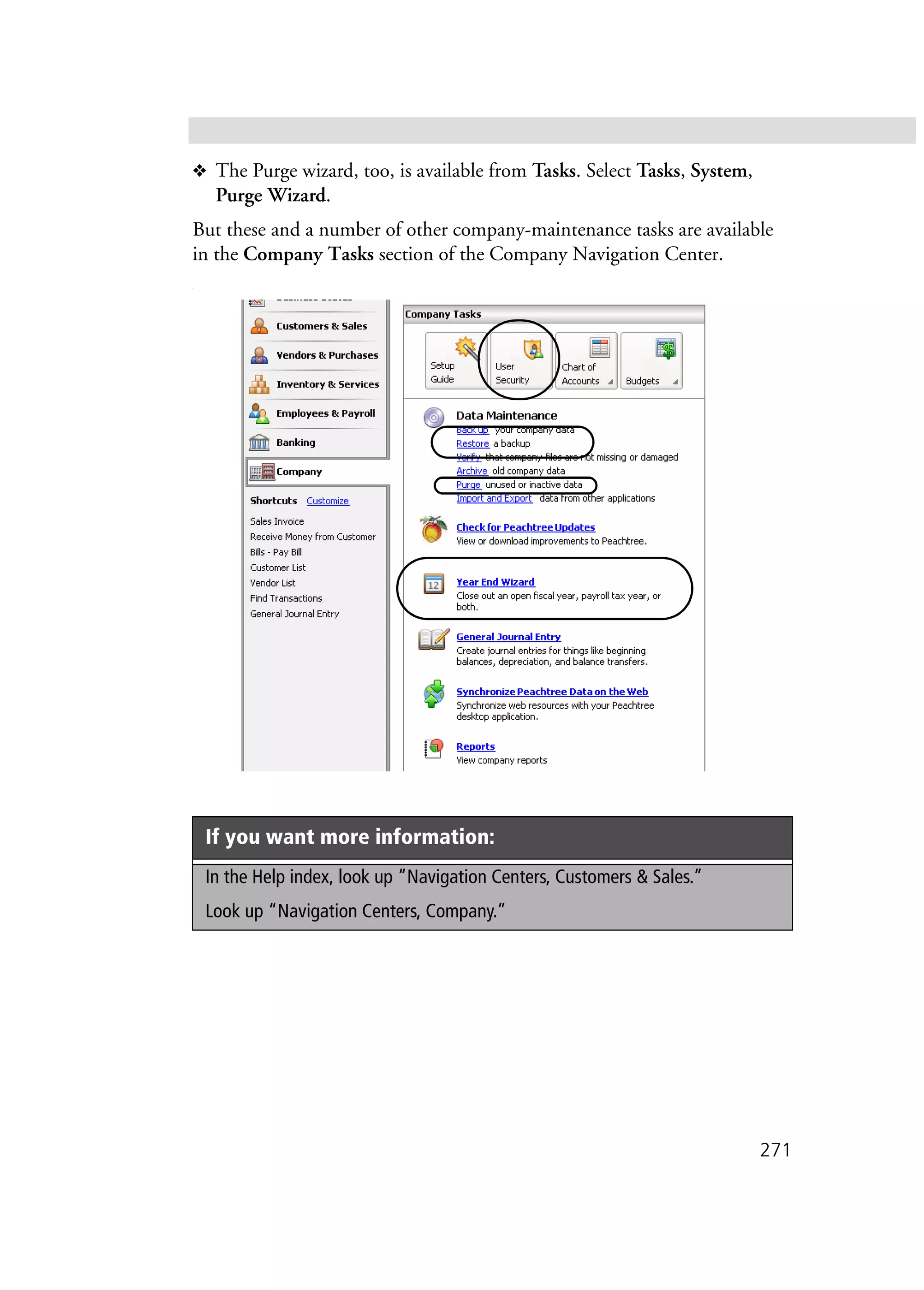271
❖ The Purge wizard, too, is available from Tasks. Select Tasks, System,
Purge Wizard.
But these and a number of other company-maintenance tasks are available
in the Company Tasks section of the Company Navigation Center.
.
If you want more information:
In the Help index, look up “Navigation Centers, Customers & Sales.”
Look up “Navigation Centers, Company.”
 