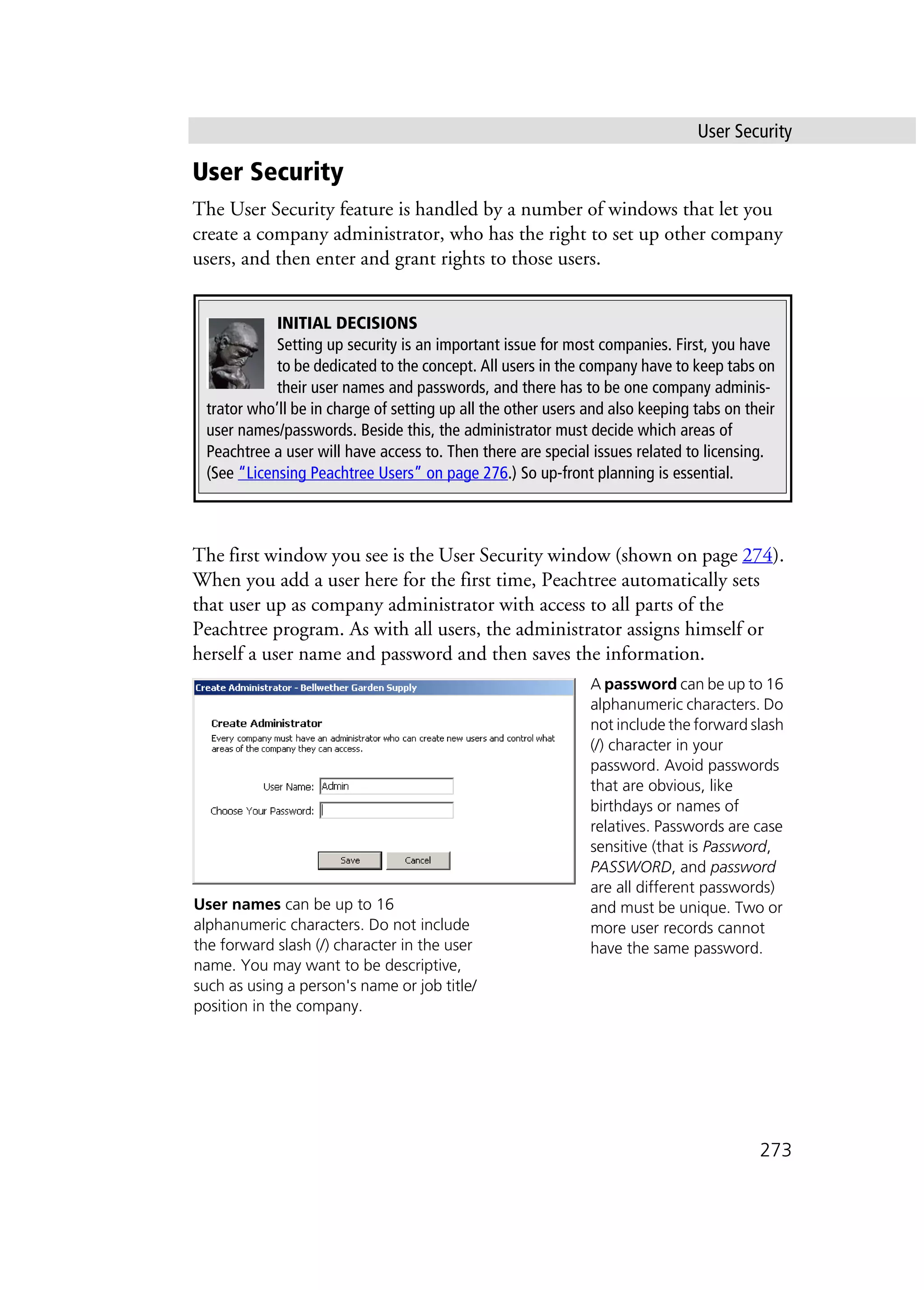 User Security
273
User Security
The User Security feature is handled by a number of windows that let you
create a company administrator, who has the right to set up other company
users, and then enter and grant rights to those users.
The first window you see is the User Security window (shown on page 274).
When you add a user here for the first time, Peachtree automatically sets
that user up as company administrator with access to all parts of the
Peachtree program. As with all users, the administrator assigns himself or
herself a user name and password and then saves the information.
INITIAL DECISIONS
Setting up security is an important issue for most companies. First, you have
to be dedicated to the concept. All users in the company have to keep tabs on
their user names and passwords, and there has to be one company adminis-
trator who’ll be in charge of setting up all the other users and also keeping tabs on their
user names/passwords. Beside this, the administrator must decide which areas of
Peachtree a user will have access to. Then there are special issues related to licensing.
(See “Licensing Peachtree Users” on page 276.) So up-front planning is essential.
A password can be up to 16
alphanumeric characters. Do
not include the forward slash
(/) character in your
password. Avoid passwords
that are obvious, like
birthdays or names of
relatives. Passwords are case
sensitive (that is Password,
PASSWORD, and password
are all different passwords)
and must be unique. Two or
more user records cannot
have the same password.
User names can be up to 16
alphanumeric characters. Do not include
the forward slash (/) character in the user
name. You may want to be descriptive,
such as using a person's name or job title/
position in the company.
 