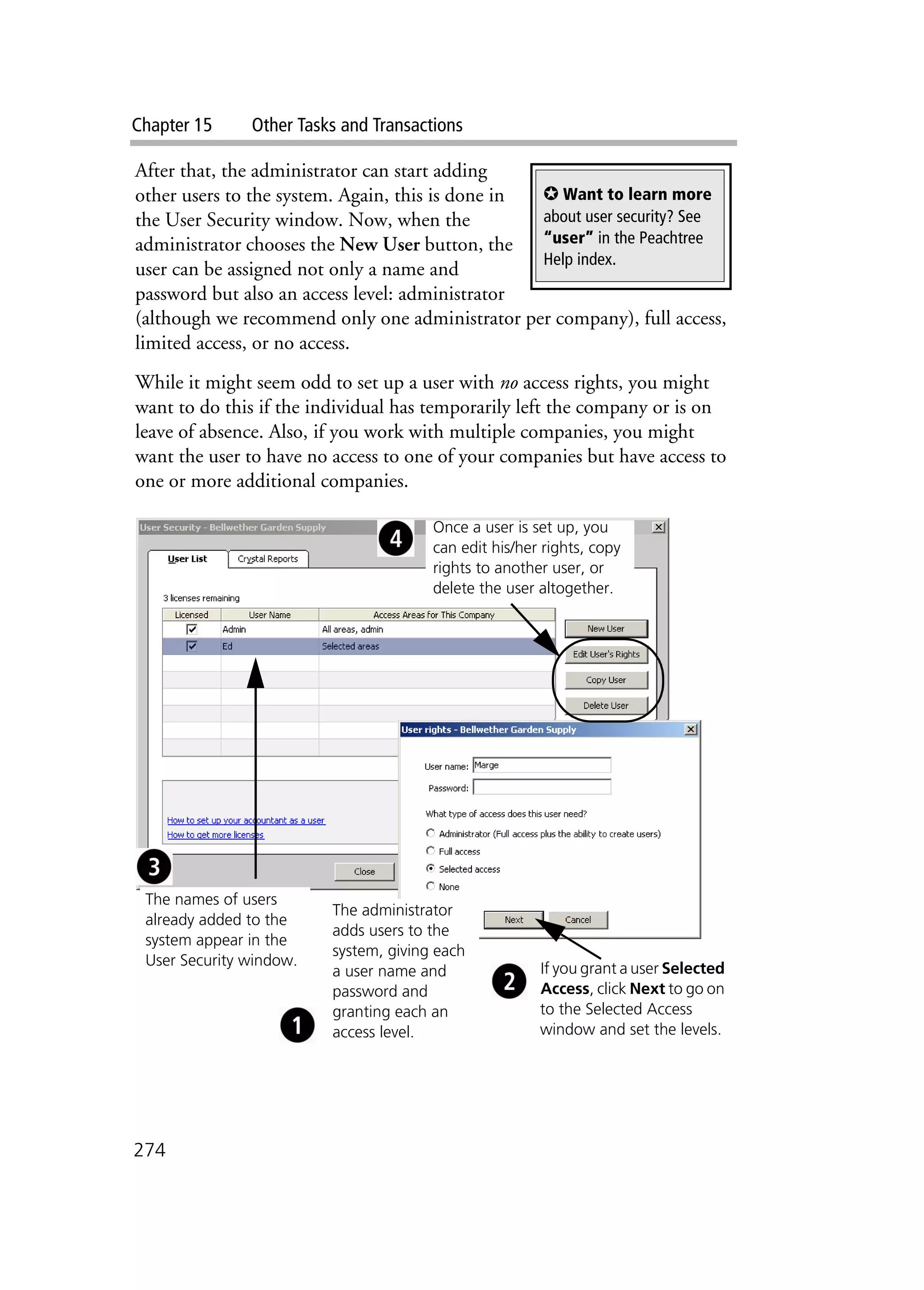 Chapter 15 Other Tasks and Transactions
274
After that, the administrator can start adding
other users to the system. Again, this is done in
the User Security window. Now, when the
administrator chooses the New User button, the
user can be assigned not only a name and
password but also an access level: administrator
(although we recommend only one administrator per company), full access,
limited access, or no access.
While it might seem odd to set up a user with no access rights, you might
want to do this if the individual has temporarily left the company or is on
leave of absence. Also, if you work with multiple companies, you might
want the user to have no access to one of your companies but have access to
one or more additional companies.
✪ Want to learn more
about user security? See
“user” in the Peachtree
Help index.
The names of users
already added to the
system appear in the
User Security window.
The administrator
adds users to the
system, giving each
a user name and
password and
granting each an
access level.
If you grant a user Selected
Access, click Next to go on
to the Selected Access
window and set the levels.
Once a user is set up, you
can edit his/her rights, copy
rights to another user, or
delete the user altogether.
 