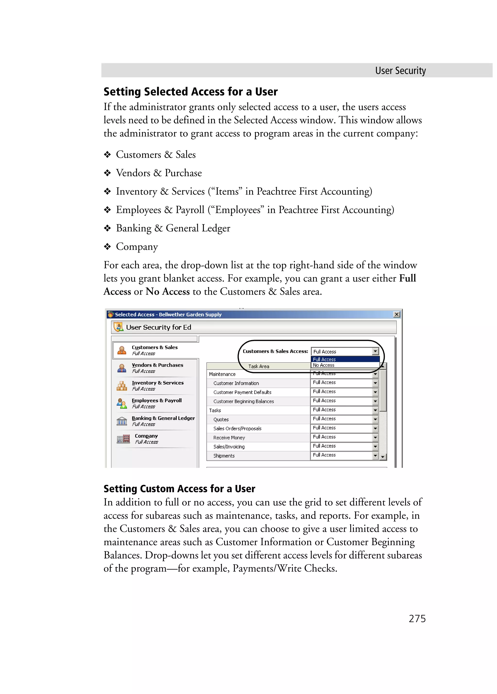 User Security
275
Setting Selected Access for a User
If the administrator grants only selected access to a user, the users access
levels need to be defined in the Selected Access window. This window allows
the administrator to grant access to program areas in the current company:
❖ Customers & Sales
❖ Vendors & Purchase
❖ Inventory & Services (“Items” in Peachtree First Accounting)
❖ Employees & Payroll (“Employees” in Peachtree First Accounting)
❖ Banking & General Ledger
❖ Company
For each area, the drop-down list at the top right-hand side of the window
lets you grant blanket access. For example, you can grant a user either Full
Access or No Access to the Customers & Sales area.
Setting Custom Access for a User
In addition to full or no access, you can use the grid to set different levels of
access for subareas such as maintenance, tasks, and reports. For example, in
the Customers & Sales area, you can choose to give a user limited access to
maintenance areas such as Customer Information or Customer Beginning
Balances. Drop-downs let you set different access levels for different subareas
of the program—for example, Payments/Write Checks.
 