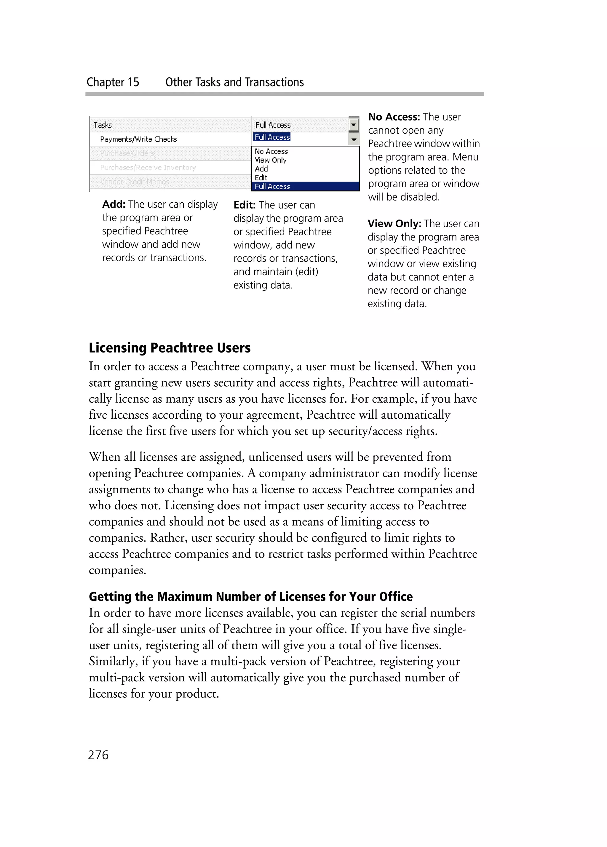 Chapter 15 Other Tasks and Transactions
276
Licensing Peachtree Users
In order to access a Peachtree company, a user must be licensed. When you
start granting new users security and access rights, Peachtree will automati-
cally license as many users as you have licenses for. For example, if you have
five licenses according to your agreement, Peachtree will automatically
license the first five users for which you set up security/access rights.
When all licenses are assigned, unlicensed users will be prevented from
opening Peachtree companies. A company administrator can modify license
assignments to change who has a license to access Peachtree companies and
who does not. Licensing does not impact user security access to Peachtree
companies and should not be used as a means of limiting access to
companies. Rather, user security should be configured to limit rights to
access Peachtree companies and to restrict tasks performed within Peachtree
companies.
Getting the Maximum Number of Licenses for Your Office
In order to have more licenses available, you can register the serial numbers
for all single-user units of Peachtree in your office. If you have five single-
user units, registering all of them will give you a total of five licenses.
Similarly, if you have a multi-pack version of Peachtree, registering your
multi-pack version will automatically give you the purchased number of
licenses for your product.
No Access: The user
cannot open any
Peachtree window within
the program area. Menu
options related to the
program area or window
will be disabled.
View Only: The user can
display the program area
or specified Peachtree
window or view existing
data but cannot enter a
new record or change
existing data.
Add: The user can display
the program area or
specified Peachtree
window and add new
records or transactions.
Edit: The user can
display the program area
or specified Peachtree
window, add new
records or transactions,
and maintain (edit)
existing data.
 