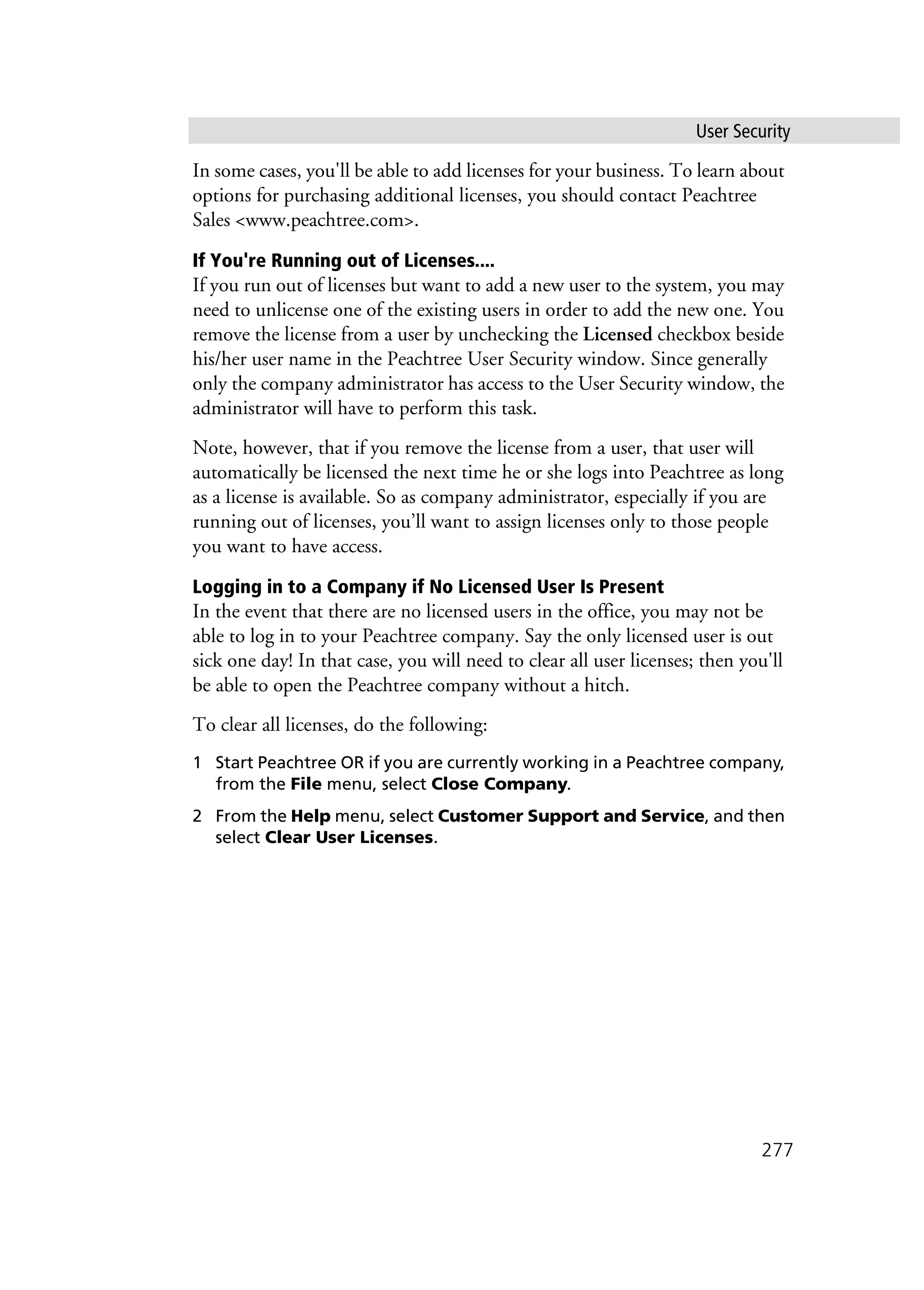 User Security
277
In some cases, you'll be able to add licenses for your business. To learn about
options for purchasing additional licenses, you should contact Peachtree
Sales <www.peachtree.com>.
If You're Running out of Licenses....
If you run out of licenses but want to add a new user to the system, you may
need to unlicense one of the existing users in order to add the new one. You
remove the license from a user by unchecking the Licensed checkbox beside
his/her user name in the Peachtree User Security window. Since generally
only the company administrator has access to the User Security window, the
administrator will have to perform this task.
Note, however, that if you remove the license from a user, that user will
automatically be licensed the next time he or she logs into Peachtree as long
as a license is available. So as company administrator, especially if you are
running out of licenses, you’ll want to assign licenses only to those people
you want to have access.
Logging in to a Company if No Licensed User Is Present
In the event that there are no licensed users in the office, you may not be
able to log in to your Peachtree company. Say the only licensed user is out
sick one day! In that case, you will need to clear all user licenses; then you'll
be able to open the Peachtree company without a hitch.
To clear all licenses, do the following:
1 Start Peachtree OR if you are currently working in a Peachtree company,
from the File menu, select Close Company.
2 From the Help menu, select Customer Support and Service, and then
select Clear User Licenses.
 