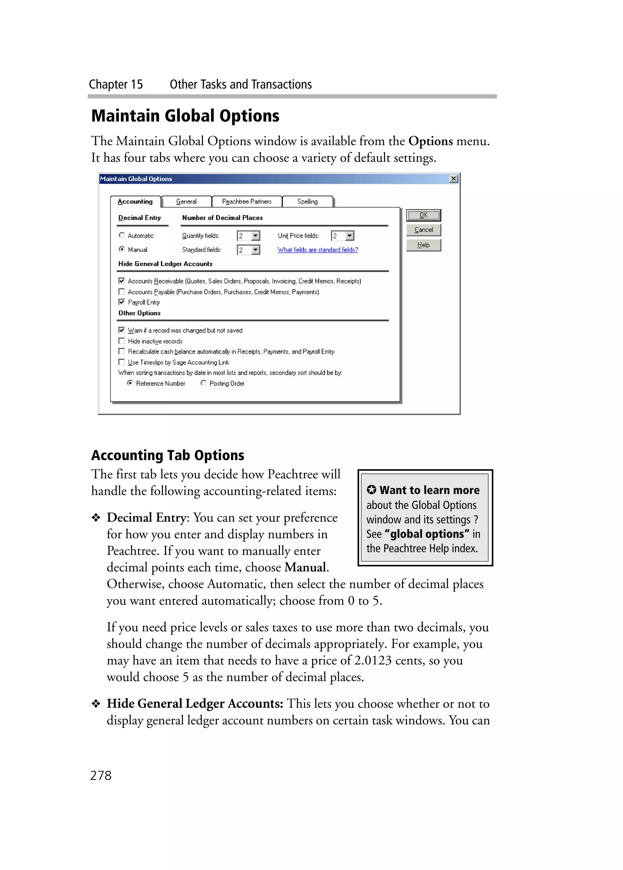 Chapter 15 Other Tasks and Transactions
278
Maintain Global Options
The Maintain Global Options window is available from the Options menu.
It has four tabs where you can choose a variety of default settings.
Accounting Tab Options
The first tab lets you decide how Peachtree will
handle the following accounting-related items:
❖ Decimal Entry: You can set your preference
for how you enter and display numbers in
Peachtree. If you want to manually enter
decimal points each time, choose Manual.
Otherwise, choose Automatic, then select the number of decimal places
you want entered automatically; choose from 0 to 5.
If you need price levels or sales taxes to use more than two decimals, you
should change the number of decimals appropriately. For example, you
may have an item that needs to have a price of 2.0123 cents, so you
would choose 5 as the number of decimal places.
❖ Hide General Ledger Accounts: This lets you choose whether or not to
display general ledger account numbers on certain task windows. You can
✪ Want to learn more
about the Global Options
window and its settings ?
See “global options” in
the Peachtree Help index.
 