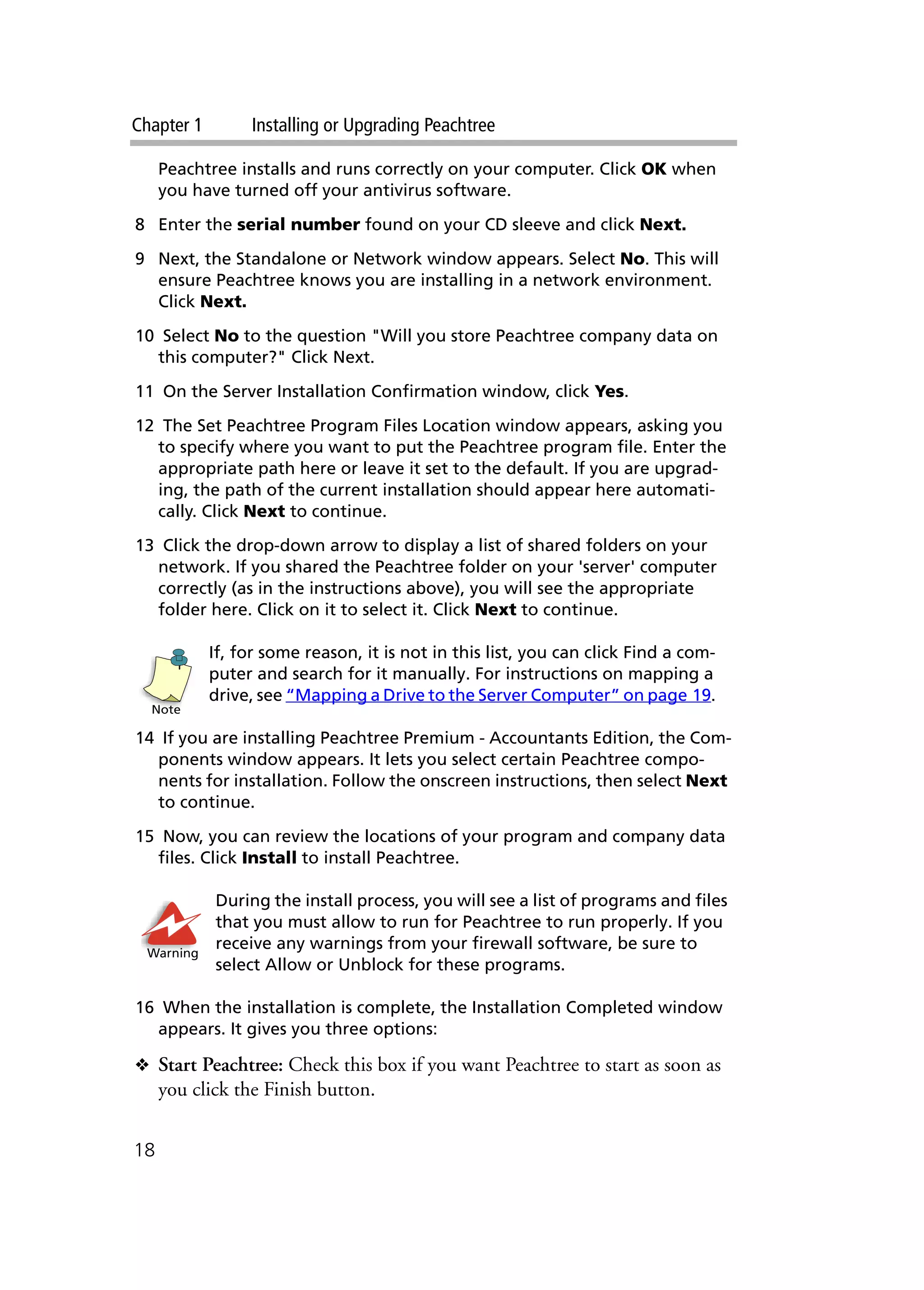 Chapter 1 Installing or Upgrading Peachtree
18
Peachtree installs and runs correctly on your computer. Click OK when
you have turned off your antivirus software.
8 Enter the serial number found on your CD sleeve and click Next.
9 Next, the Standalone or Network window appears. Select No. This will
ensure Peachtree knows you are installing in a network environment.
Click Next.
10 Select No to the question "Will you store Peachtree company data on
this computer?" Click Next.
11 On the Server Installation Confirmation window, click Yes.
12 The Set Peachtree Program Files Location window appears, asking you
to specify where you want to put the Peachtree program file. Enter the
appropriate path here or leave it set to the default. If you are upgrad-
ing, the path of the current installation should appear here automati-
cally. Click Next to continue.
13 Click the drop-down arrow to display a list of shared folders on your
network. If you shared the Peachtree folder on your 'server' computer
correctly (as in the instructions above), you will see the appropriate
folder here. Click on it to select it. Click Next to continue.
If, for some reason, it is not in this list, you can click Find a com-
puter and search for it manually. For instructions on mapping a
drive, see “Mapping a Drive to the Server Computer” on page 19.
14 If you are installing Peachtree Premium - Accountants Edition, the Com-
ponents window appears. It lets you select certain Peachtree compo-
nents for installation. Follow the onscreen instructions, then select Next
to continue.
15 Now, you can review the locations of your program and company data
files. Click Install to install Peachtree.
During the install process, you will see a list of programs and files
that you must allow to run for Peachtree to run properly. If you
receive any warnings from your firewall software, be sure to
select Allow or Unblock for these programs.
16 When the installation is complete, the Installation Completed window
appears. It gives you three options:
❖ Start Peachtree: Check this box if you want Peachtree to start as soon as
you click the Finish button.
Note
Warning
 