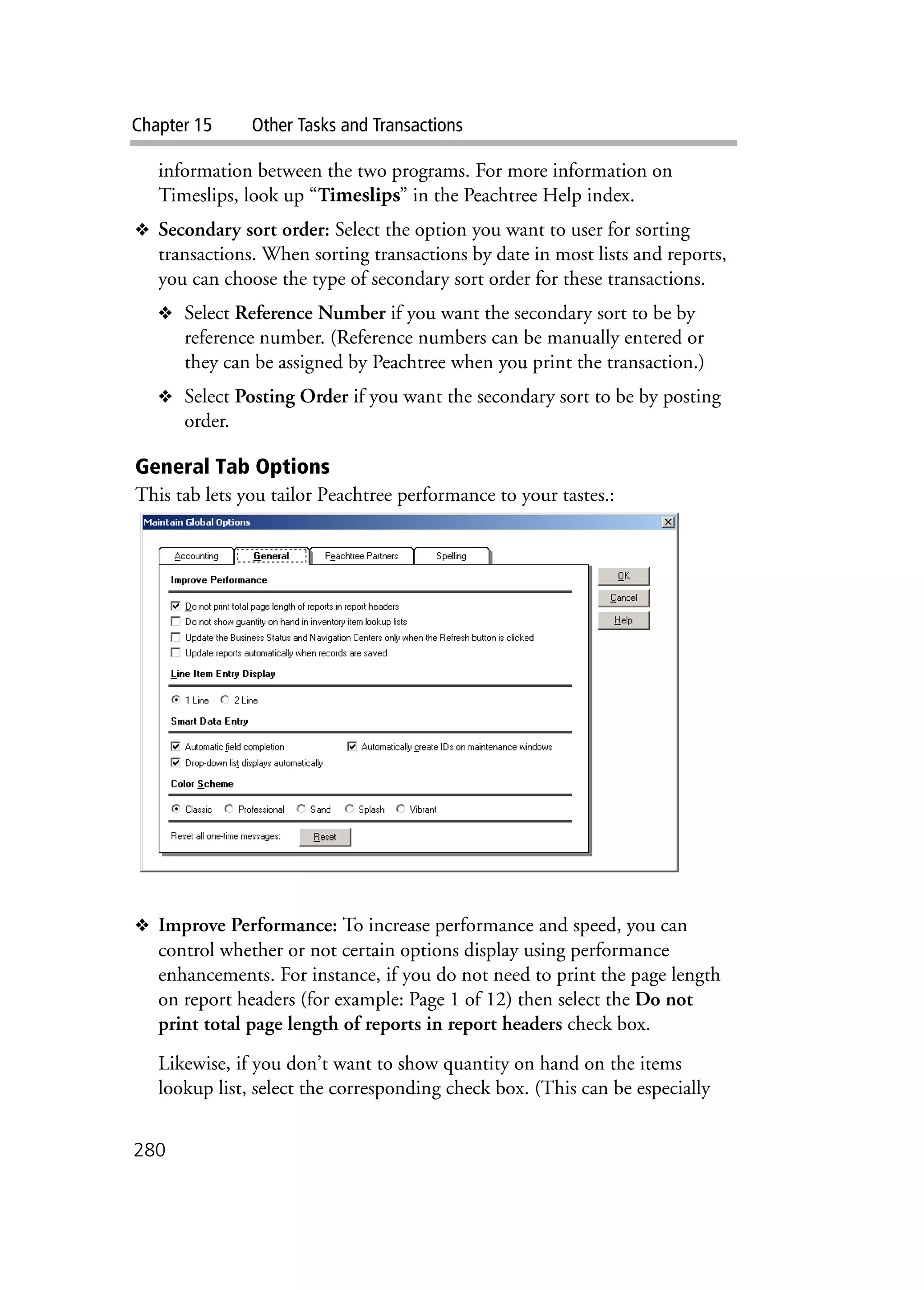 Chapter 15 Other Tasks and Transactions
280
information between the two programs. For more information on
Timeslips, look up “Timeslips” in the Peachtree Help index.
❖ Secondary sort order: Select the option you want to user for sorting
transactions. When sorting transactions by date in most lists and reports,
you can choose the type of secondary sort order for these transactions.
❖ Select Reference Number if you want the secondary sort to be by
reference number. (Reference numbers can be manually entered or
they can be assigned by Peachtree when you print the transaction.)
❖ Select Posting Order if you want the secondary sort to be by posting
order.
General Tab Options
This tab lets you tailor Peachtree performance to your tastes.:
❖ Improve Performance: To increase performance and speed, you can
control whether or not certain options display using performance
enhancements. For instance, if you do not need to print the page length
on report headers (for example: Page 1 of 12) then select the Do not
print total page length of reports in report headers check box.
Likewise, if you don’t want to show quantity on hand on the items
lookup list, select the corresponding check box. (This can be especially
 