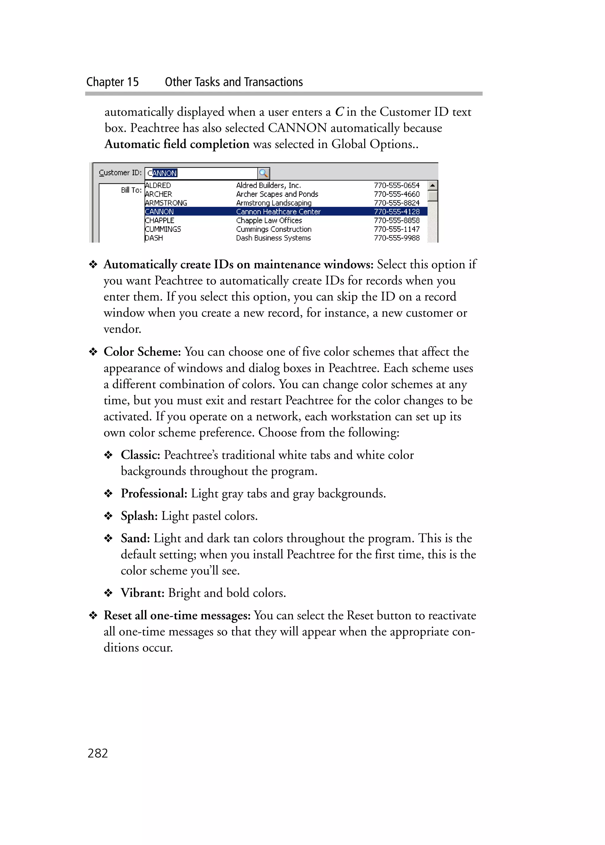 Chapter 15 Other Tasks and Transactions
282
automatically displayed when a user enters a C in the Customer ID text
box. Peachtree has also selected CANNON automatically because
Automatic field completion was selected in Global Options..
❖ Automatically create IDs on maintenance windows: Select this option if
you want Peachtree to automatically create IDs for records when you
enter them. If you select this option, you can skip the ID on a record
window when you create a new record, for instance, a new customer or
vendor.
❖ Color Scheme: You can choose one of five color schemes that affect the
appearance of windows and dialog boxes in Peachtree. Each scheme uses
a different combination of colors. You can change color schemes at any
time, but you must exit and restart Peachtree for the color changes to be
activated. If you operate on a network, each workstation can set up its
own color scheme preference. Choose from the following:
❖ Classic: Peachtree’s traditional white tabs and white color
backgrounds throughout the program.
❖ Professional: Light gray tabs and gray backgrounds.
❖ Splash: Light pastel colors.
❖ Sand: Light and dark tan colors throughout the program. This is the
default setting; when you install Peachtree for the first time, this is the
color scheme you’ll see.
❖ Vibrant: Bright and bold colors.
❖ Reset all one-time messages: You can select the Reset button to reactivate
all one-time messages so that they will appear when the appropriate con-
ditions occur.
 