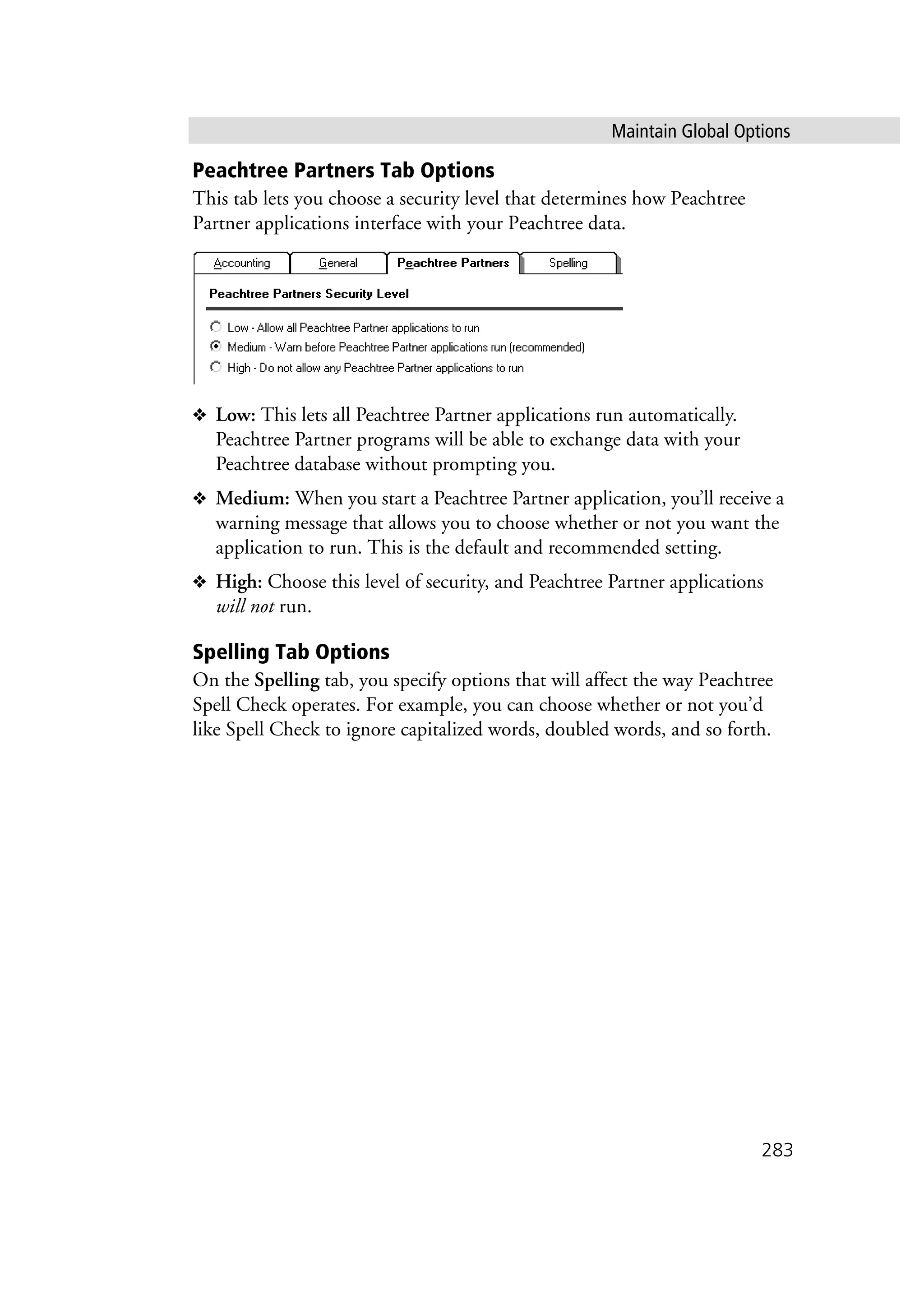 Maintain Global Options
283
Peachtree Partners Tab Options
This tab lets you choose a security level that determines how Peachtree
Partner applications interface with your Peachtree data.
❖ Low: This lets all Peachtree Partner applications run automatically.
Peachtree Partner programs will be able to exchange data with your
Peachtree database without prompting you.
❖ Medium: When you start a Peachtree Partner application, you’ll receive a
warning message that allows you to choose whether or not you want the
application to run. This is the default and recommended setting.
❖ High: Choose this level of security, and Peachtree Partner applications
will not run.
Spelling Tab Options
On the Spelling tab, you specify options that will affect the way Peachtree
Spell Check operates. For example, you can choose whether or not you’d
like Spell Check to ignore capitalized words, doubled words, and so forth.
 