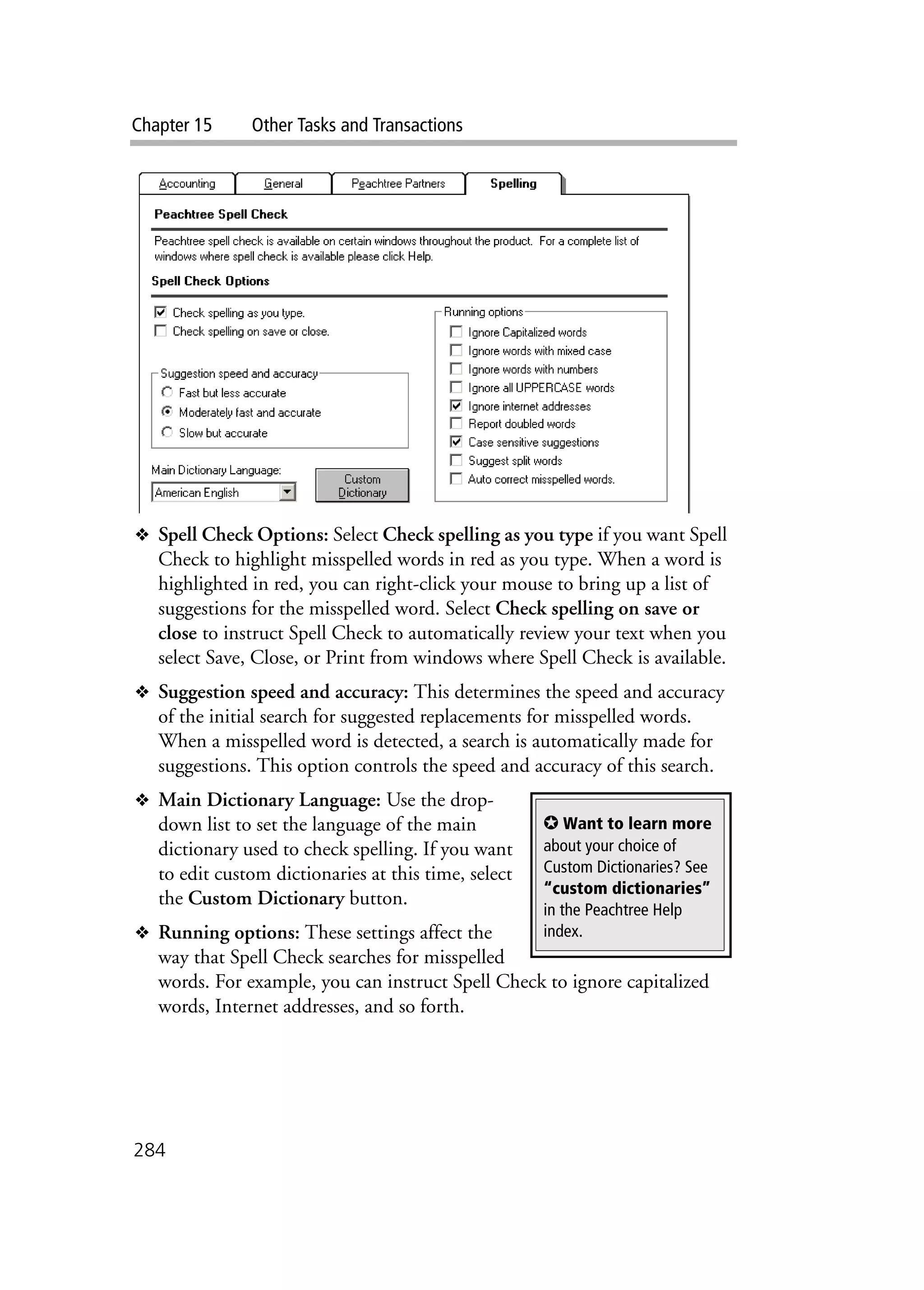 Chapter 15 Other Tasks and Transactions
284
❖ Spell Check Options: Select Check spelling as you type if you want Spell
Check to highlight misspelled words in red as you type. When a word is
highlighted in red, you can right-click your mouse to bring up a list of
suggestions for the misspelled word. Select Check spelling on save or
close to instruct Spell Check to automatically review your text when you
select Save, Close, or Print from windows where Spell Check is available.
❖ Suggestion speed and accuracy: This determines the speed and accuracy
of the initial search for suggested replacements for misspelled words.
When a misspelled word is detected, a search is automatically made for
suggestions. This option controls the speed and accuracy of this search.
❖ Main Dictionary Language: Use the drop-
down list to set the language of the main
dictionary used to check spelling. If you want
to edit custom dictionaries at this time, select
the Custom Dictionary button.
❖ Running options: These settings affect the
way that Spell Check searches for misspelled
words. For example, you can instruct Spell Check to ignore capitalized
words, Internet addresses, and so forth.
✪ Want to learn more
about your choice of
Custom Dictionaries? See
“custom dictionaries”
in the Peachtree Help
index.
 