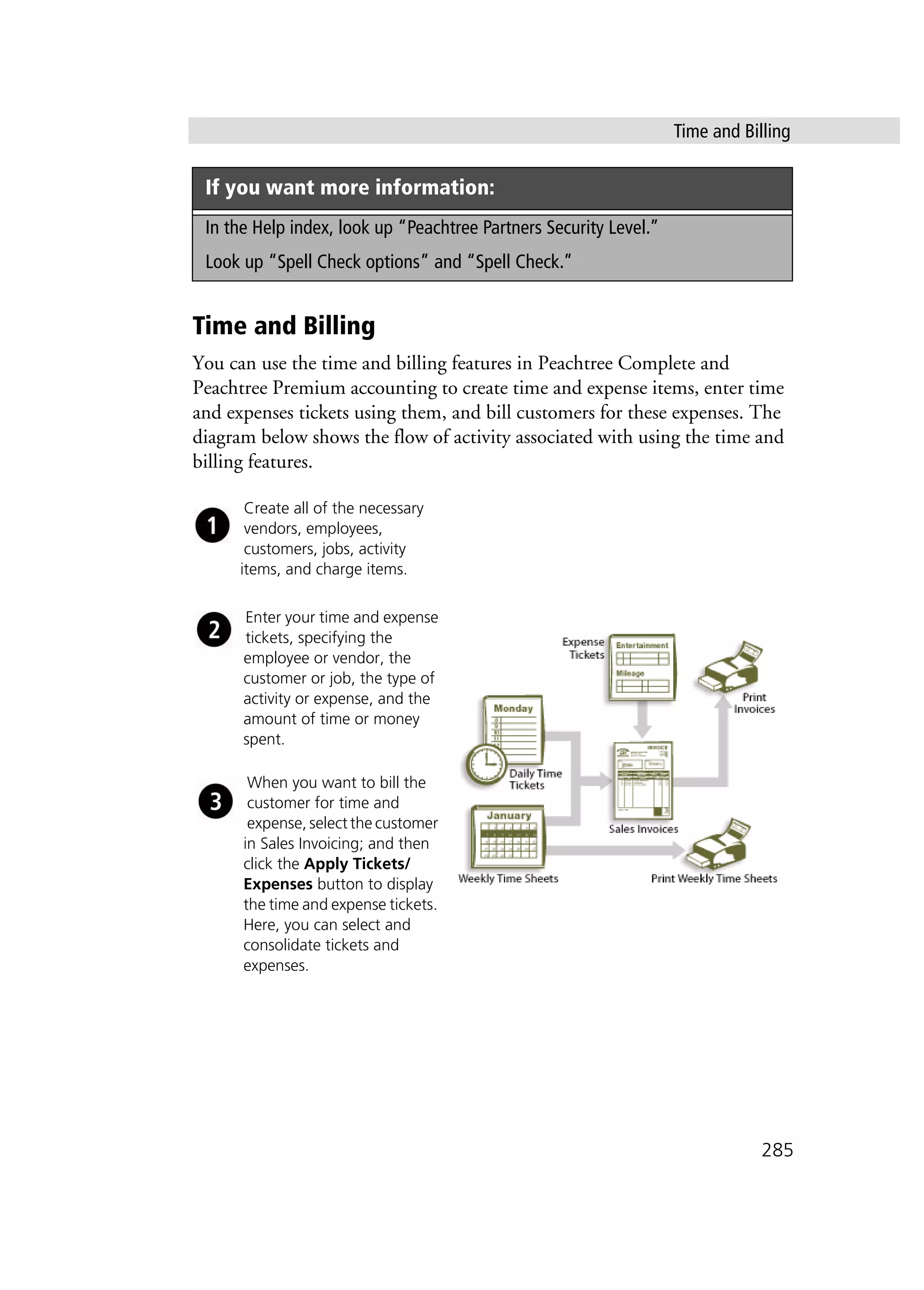 Time and Billing
285
Time and Billing
You can use the time and billing features in Peachtree Complete and
Peachtree Premium accounting to create time and expense items, enter time
and expenses tickets using them, and bill customers for these expenses. The
diagram below shows the flow of activity associated with using the time and
billing features.
If you want more information:
In the Help index, look up “Peachtree Partners Security Level.”
Look up “Spell Check options” and “Spell Check.”
Create all of the necessary
vendors, employees,
customers, jobs, activity
items, and charge items.
Enter your time and expense
tickets, specifying the
employee or vendor, the
customer or job, the type of
activity or expense, and the
amount of time or money
spent.
When you want to bill the
customer for time and
expense, select the customer
in Sales Invoicing; and then
click the Apply Tickets/
Expenses button to display
the time and expense tickets.
Here, you can select and
consolidate tickets and
expenses.
 