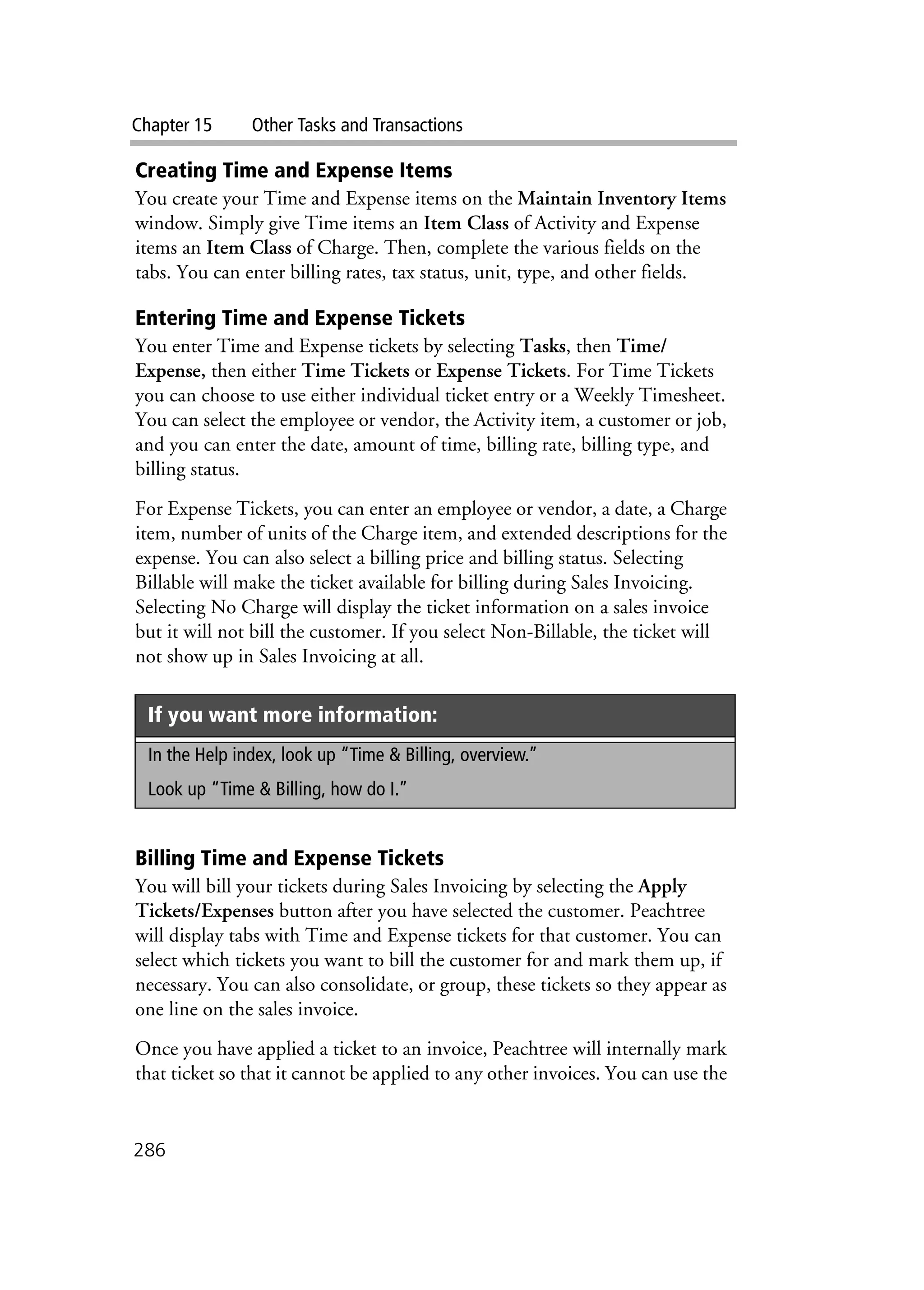 Chapter 15 Other Tasks and Transactions
286
Creating Time and Expense Items
You create your Time and Expense items on the Maintain Inventory Items
window. Simply give Time items an Item Class of Activity and Expense
items an Item Class of Charge. Then, complete the various fields on the
tabs. You can enter billing rates, tax status, unit, type, and other fields.
Entering Time and Expense Tickets
You enter Time and Expense tickets by selecting Tasks, then Time/
Expense, then either Time Tickets or Expense Tickets. For Time Tickets
you can choose to use either individual ticket entry or a Weekly Timesheet.
You can select the employee or vendor, the Activity item, a customer or job,
and you can enter the date, amount of time, billing rate, billing type, and
billing status.
For Expense Tickets, you can enter an employee or vendor, a date, a Charge
item, number of units of the Charge item, and extended descriptions for the
expense. You can also select a billing price and billing status. Selecting
Billable will make the ticket available for billing during Sales Invoicing.
Selecting No Charge will display the ticket information on a sales invoice
but it will not bill the customer. If you select Non-Billable, the ticket will
not show up in Sales Invoicing at all.
Billing Time and Expense Tickets
You will bill your tickets during Sales Invoicing by selecting the Apply
Tickets/Expenses button after you have selected the customer. Peachtree
will display tabs with Time and Expense tickets for that customer. You can
select which tickets you want to bill the customer for and mark them up, if
necessary. You can also consolidate, or group, these tickets so they appear as
one line on the sales invoice.
Once you have applied a ticket to an invoice, Peachtree will internally mark
that ticket so that it cannot be applied to any other invoices. You can use the
If you want more information:
In the Help index, look up “Time & Billing, overview.”
Look up “Time & Billing, how do I.”
 