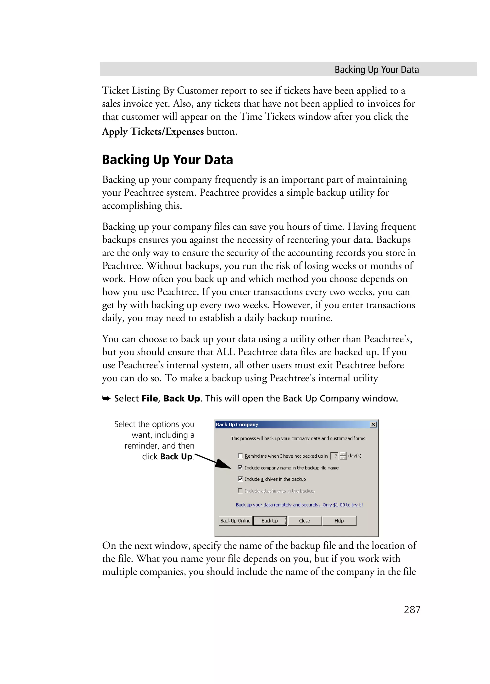 Backing Up Your Data
287
Ticket Listing By Customer report to see if tickets have been applied to a
sales invoice yet. Also, any tickets that have not been applied to invoices for
that customer will appear on the Time Tickets window after you click the
Apply Tickets/Expenses button.
Backing Up Your Data
Backing up your company frequently is an important part of maintaining
your Peachtree system. Peachtree provides a simple backup utility for
accomplishing this.
Backing up your company files can save you hours of time. Having frequent
backups ensures you against the necessity of reentering your data. Backups
are the only way to ensure the security of the accounting records you store in
Peachtree. Without backups, you run the risk of losing weeks or months of
work. How often you back up and which method you choose depends on
how you use Peachtree. If you enter transactions every two weeks, you can
get by with backing up every two weeks. However, if you enter transactions
daily, you may need to establish a daily backup routine.
You can choose to back up your data using a utility other than Peachtree’s,
but you should ensure that ALL Peachtree data files are backed up. If you
use Peachtree’s internal system, all other users must exit Peachtree before
you can do so. To make a backup using Peachtree’s internal utility
➥ Select File, Back Up. This will open the Back Up Company window.
On the next window, specify the name of the backup file and the location of
the file. What you name your file depends on you, but if you work with
multiple companies, you should include the name of the company in the file
Select the options you
want, including a
reminder, and then
click Back Up.
 