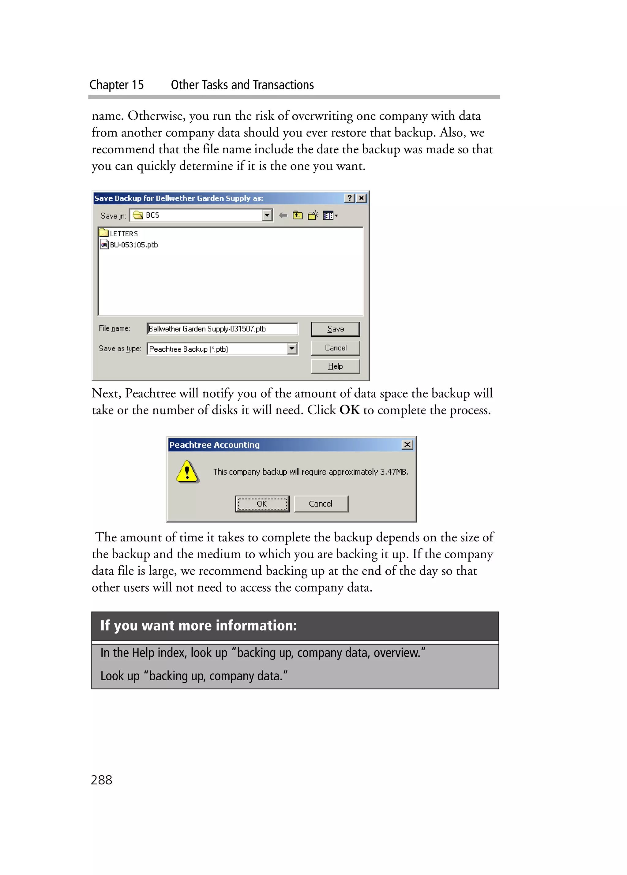 Chapter 15 Other Tasks and Transactions
288
name. Otherwise, you run the risk of overwriting one company with data
from another company data should you ever restore that backup. Also, we
recommend that the file name include the date the backup was made so that
you can quickly determine if it is the one you want.
Next, Peachtree will notify you of the amount of data space the backup will
take or the number of disks it will need. Click OK to complete the process.
The amount of time it takes to complete the backup depends on the size of
the backup and the medium to which you are backing it up. If the company
data file is large, we recommend backing up at the end of the day so that
other users will not need to access the company data.
If you want more information:
In the Help index, look up “backing up, company data, overview.”
Look up “backing up, company data.”
 