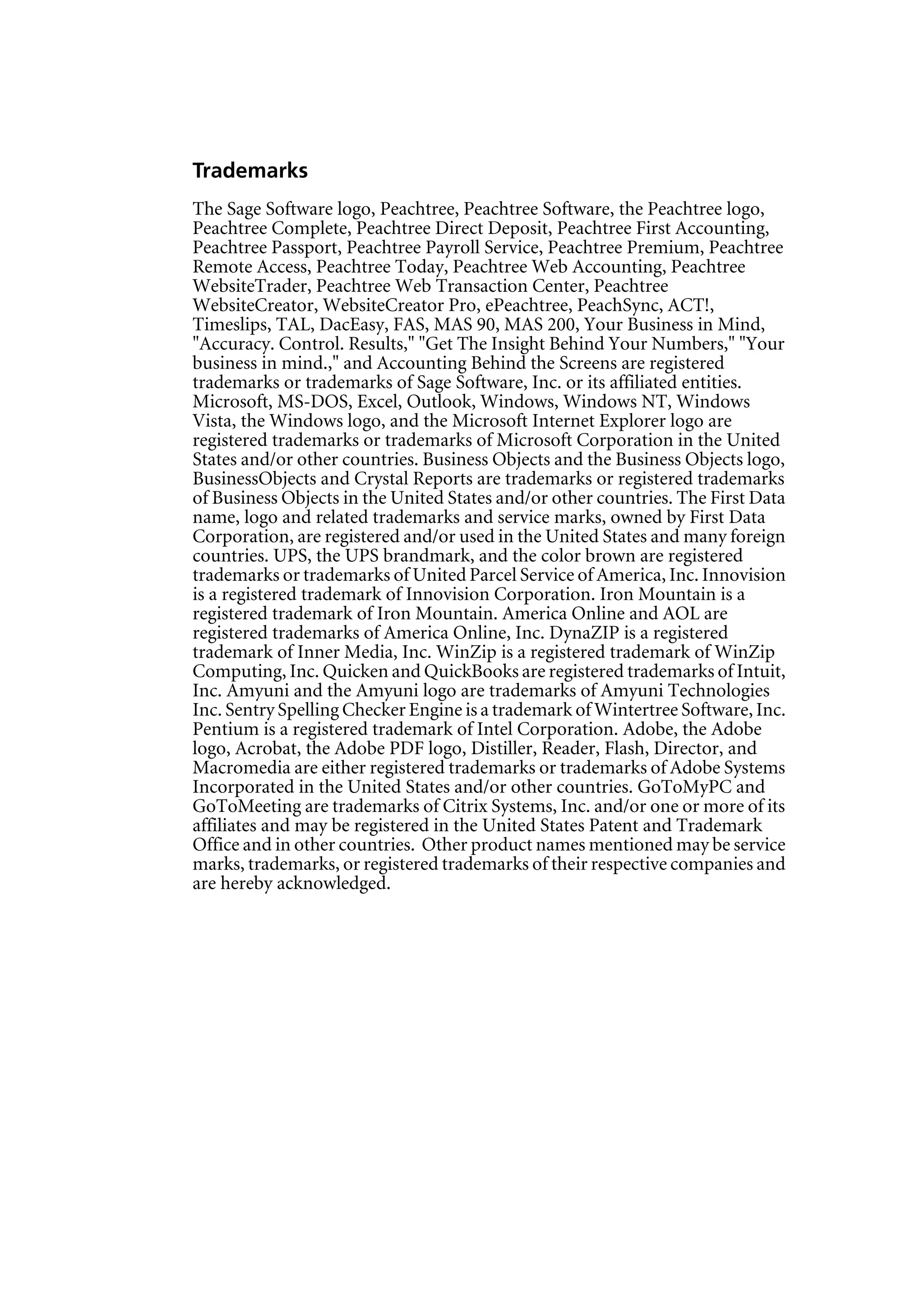 Trademarks
The Sage Software logo, Peachtree, Peachtree Software, the Peachtree logo,
Peachtree Complete, Peachtree Direct Deposit, Peachtree First Accounting,
Peachtree Passport, Peachtree Payroll Service, Peachtree Premium, Peachtree
Remote Access, Peachtree Today, Peachtree Web Accounting, Peachtree
WebsiteTrader, Peachtree Web Transaction Center, Peachtree
WebsiteCreator, WebsiteCreator Pro, ePeachtree, PeachSync, ACT!,
Timeslips, TAL, DacEasy, FAS, MAS 90, MAS 200, Your Business in Mind,
"Accuracy. Control. Results," "Get The Insight Behind Your Numbers," "Your
business in mind.," and Accounting Behind the Screens are registered
trademarks or trademarks of Sage Software, Inc. or its affiliated entities.
Microsoft, MS-DOS, Excel, Outlook, Windows, Windows NT, Windows
Vista, the Windows logo, and the Microsoft Internet Explorer logo are
registered trademarks or trademarks of Microsoft Corporation in the United
States and/or other countries. Business Objects and the Business Objects logo,
BusinessObjects and Crystal Reports are trademarks or registered trademarks
of Business Objects in the United States and/or other countries. The First Data
name, logo and related trademarks and service marks, owned by First Data
Corporation, are registered and/or used in the United States and many foreign
countries. UPS, the UPS brandmark, and the color brown are registered
trademarks or trademarks of United Parcel Service of America, Inc. Innovision
is a registered trademark of Innovision Corporation. Iron Mountain is a
registered trademark of Iron Mountain. America Online and AOL are
registered trademarks of America Online, Inc. DynaZIP is a registered
trademark of Inner Media, Inc. WinZip is a registered trademark of WinZip
Computing, Inc. Quicken and QuickBooks are registered trademarks of Intuit,
Inc. Amyuni and the Amyuni logo are trademarks of Amyuni Technologies
Inc. Sentry Spelling Checker Engine is a trademark of Wintertree Software, Inc.
Pentium is a registered trademark of Intel Corporation. Adobe, the Adobe
logo, Acrobat, the Adobe PDF logo, Distiller, Reader, Flash, Director, and
Macromedia are either registered trademarks or trademarks of Adobe Systems
Incorporated in the United States and/or other countries. GoToMyPC and
GoToMeeting are trademarks of Citrix Systems, Inc. and/or one or more of its
affiliates and may be registered in the United States Patent and Trademark
Office and in other countries. Other product names mentioned may be service
marks, trademarks, or registered trademarks of their respective companies and
are hereby acknowledged.
 
