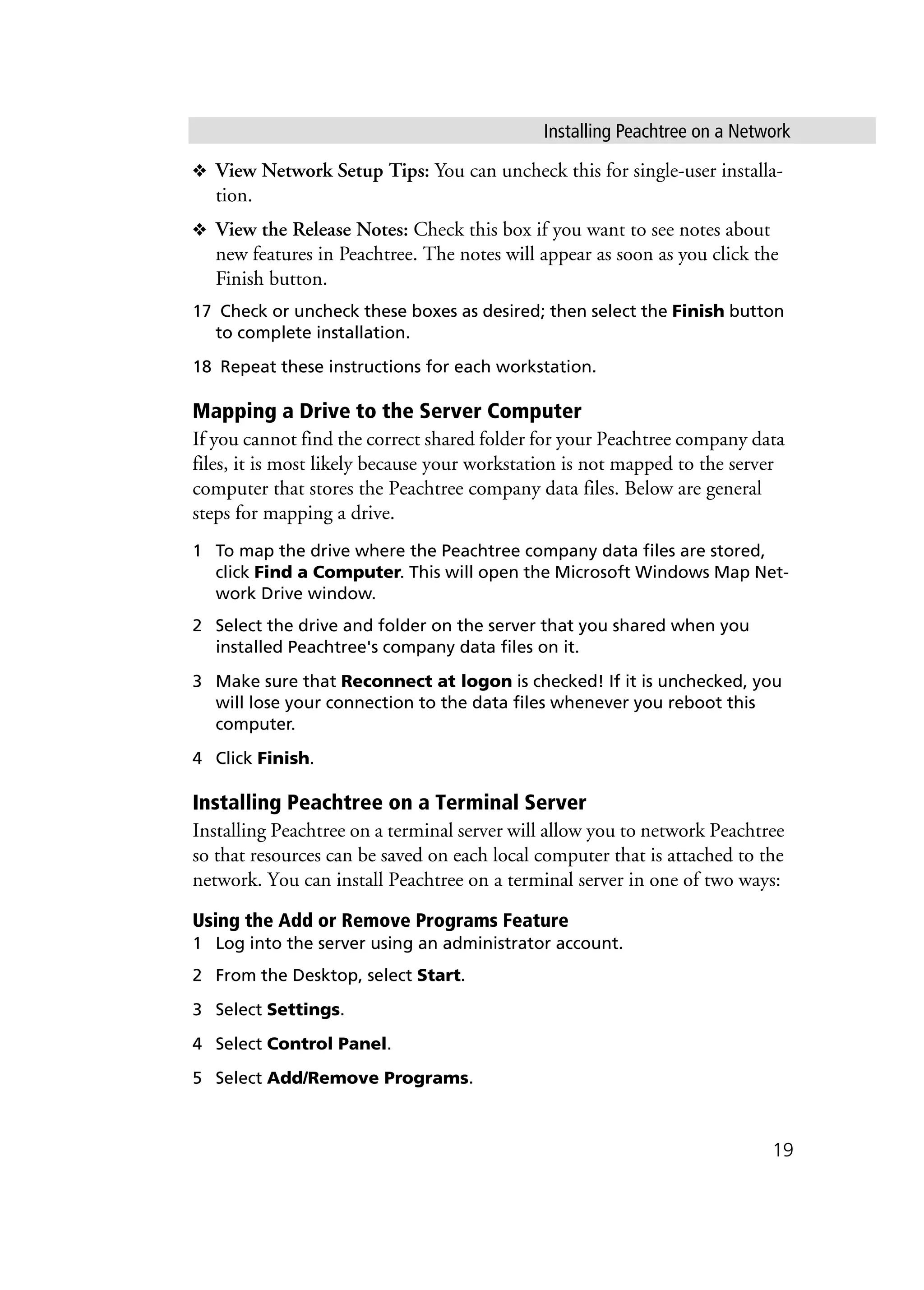 Installing Peachtree on a Network
19
❖ View Network Setup Tips: You can uncheck this for single-user installa-
tion.
❖ View the Release Notes: Check this box if you want to see notes about
new features in Peachtree. The notes will appear as soon as you click the
Finish button.
17 Check or uncheck these boxes as desired; then select the Finish button
to complete installation.
18 Repeat these instructions for each workstation.
Mapping a Drive to the Server Computer
If you cannot find the correct shared folder for your Peachtree company data
files, it is most likely because your workstation is not mapped to the server
computer that stores the Peachtree company data files. Below are general
steps for mapping a drive.
1 To map the drive where the Peachtree company data files are stored,
click Find a Computer. This will open the Microsoft Windows Map Net-
work Drive window.
2 Select the drive and folder on the server that you shared when you
installed Peachtree's company data files on it.
3 Make sure that Reconnect at logon is checked! If it is unchecked, you
will lose your connection to the data files whenever you reboot this
computer.
4 Click Finish.
Installing Peachtree on a Terminal Server
Installing Peachtree on a terminal server will allow you to network Peachtree
so that resources can be saved on each local computer that is attached to the
network. You can install Peachtree on a terminal server in one of two ways:
Using the Add or Remove Programs Feature
1 Log into the server using an administrator account.
2 From the Desktop, select Start.
3 Select Settings.
4 Select Control Panel.
5 Select Add/Remove Programs.
 