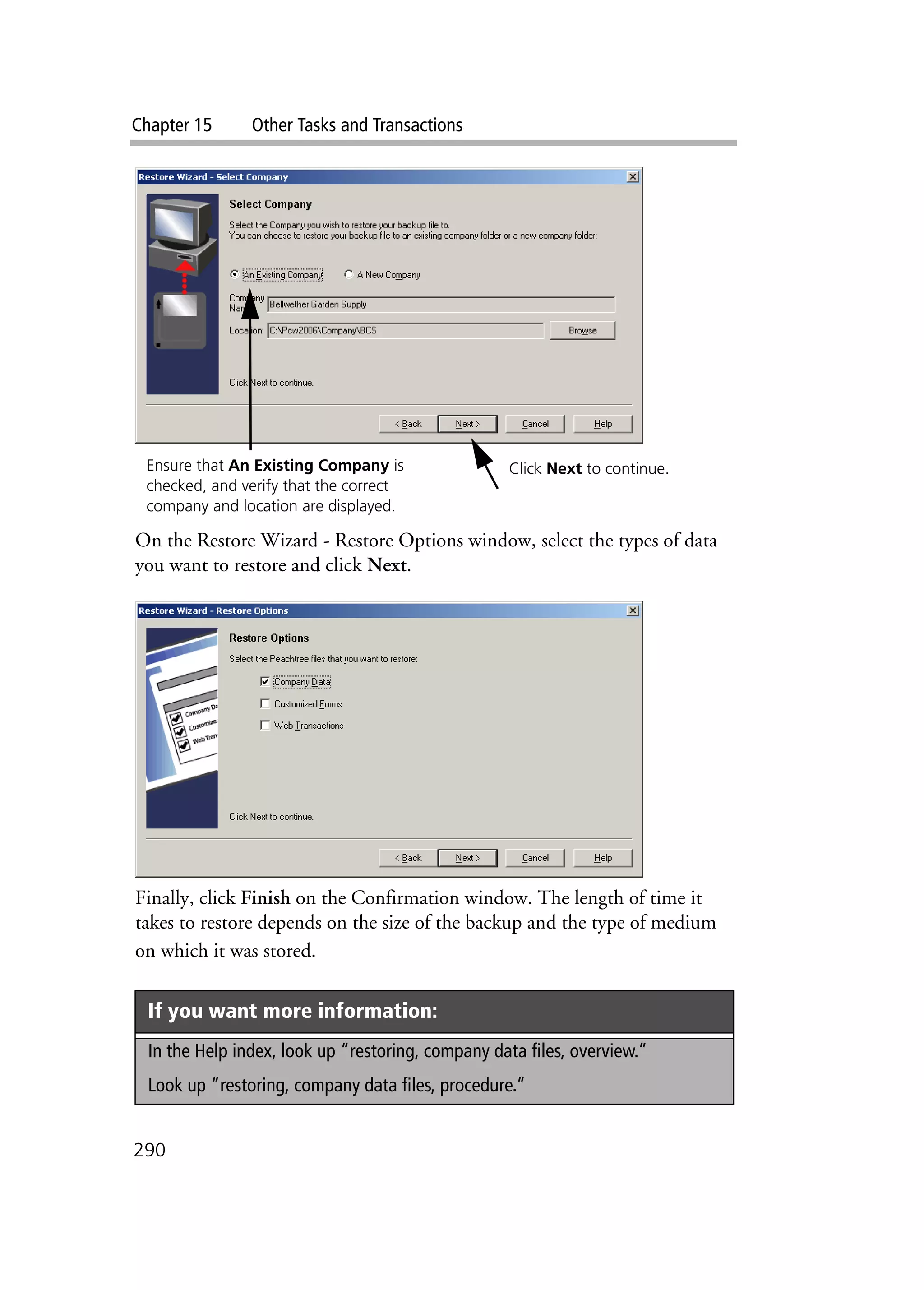 Chapter 15 Other Tasks and Transactions
290
On the Restore Wizard - Restore Options window, select the types of data
you want to restore and click Next.
Finally, click Finish on the Confirmation window. The length of time it
takes to restore depends on the size of the backup and the type of medium
on which it was stored.
If you want more information:
In the Help index, look up “restoring, company data files, overview.”
Look up “restoring, company data files, procedure.”
Ensure that An Existing Company is
checked, and verify that the correct
company and location are displayed.
Click Next to continue.
 