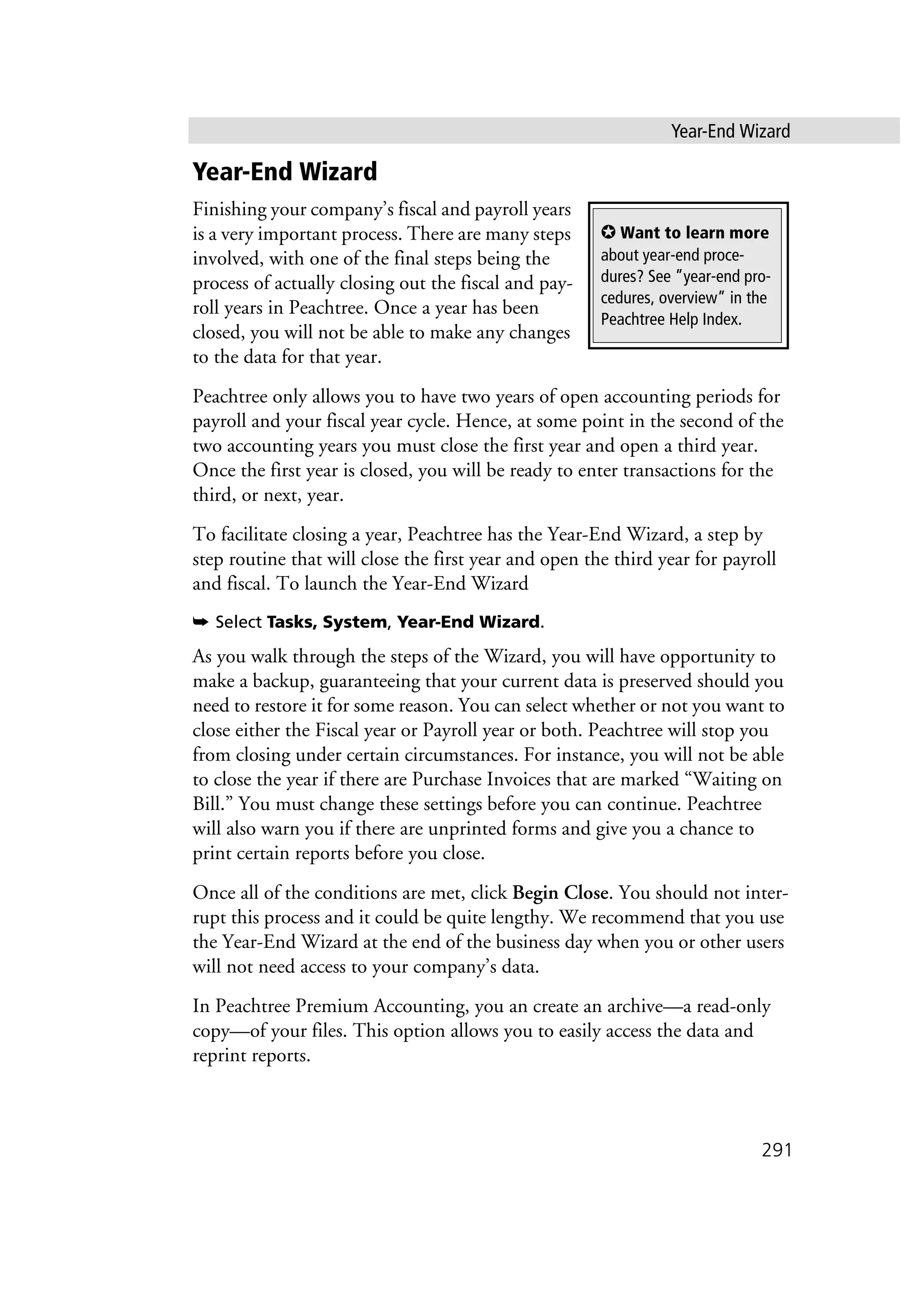 Year-End Wizard
291
Year-End Wizard
Finishing your company’s fiscal and payroll years
is a very important process. There are many steps
involved, with one of the final steps being the
process of actually closing out the fiscal and pay-
roll years in Peachtree. Once a year has been
closed, you will not be able to make any changes
to the data for that year.
Peachtree only allows you to have two years of open accounting periods for
payroll and your fiscal year cycle. Hence, at some point in the second of the
two accounting years you must close the first year and open a third year.
Once the first year is closed, you will be ready to enter transactions for the
third, or next, year.
To facilitate closing a year, Peachtree has the Year-End Wizard, a step by
step routine that will close the first year and open the third year for payroll
and fiscal. To launch the Year-End Wizard
➥ Select Tasks, System, Year-End Wizard.
As you walk through the steps of the Wizard, you will have opportunity to
make a backup, guaranteeing that your current data is preserved should you
need to restore it for some reason. You can select whether or not you want to
close either the Fiscal year or Payroll year or both. Peachtree will stop you
from closing under certain circumstances. For instance, you will not be able
to close the year if there are Purchase Invoices that are marked “Waiting on
Bill.” You must change these settings before you can continue. Peachtree
will also warn you if there are unprinted forms and give you a chance to
print certain reports before you close.
Once all of the conditions are met, click Begin Close. You should not inter-
rupt this process and it could be quite lengthy. We recommend that you use
the Year-End Wizard at the end of the business day when you or other users
will not need access to your company’s data.
In Peachtree Premium Accounting, you an create an archive—a read-only
copy—of your files. This option allows you to easily access the data and
reprint reports.
✪ Want to learn more
about year-end proce-
dures? See ”year-end pro-
cedures, overview” in the
Peachtree Help Index.
 