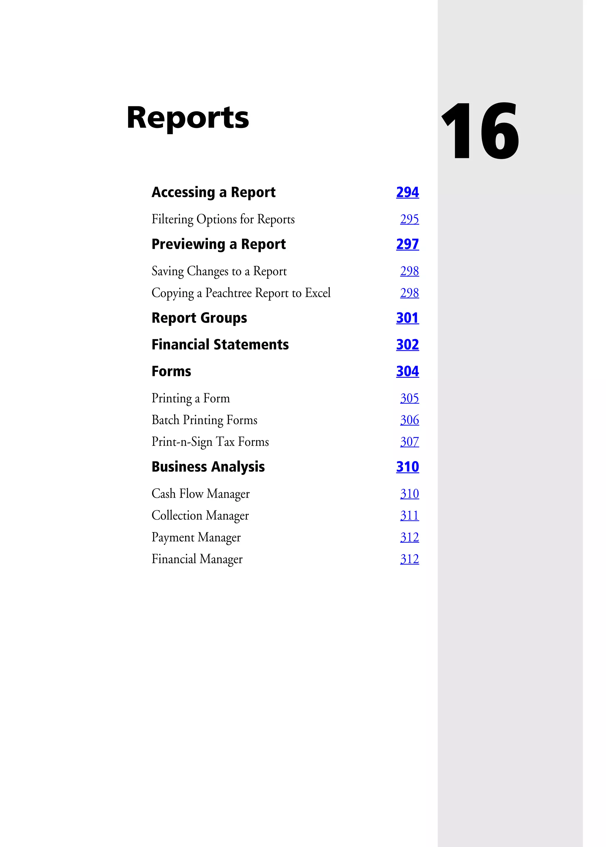 16Reports
Accessing a Report 294
Filtering Options for Reports 295
Previewing a Report 297
Saving Changes to a Report 298
Copying a Peachtree Report to Excel 298
Report Groups 301
Financial Statements 302
Forms 304
Printing a Form 305
Batch Printing Forms 306
Print-n-Sign Tax Forms 307
Business Analysis 310
Cash Flow Manager 310
Collection Manager 311
Payment Manager 312
Financial Manager 312
 