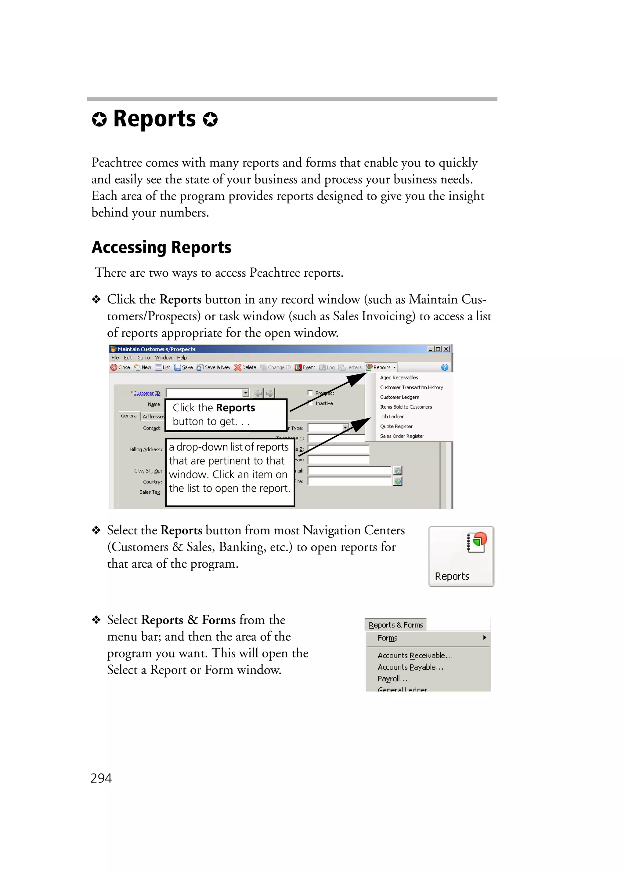294
✪ Reports ✪
Peachtree comes with many reports and forms that enable you to quickly
and easily see the state of your business and process your business needs.
Each area of the program provides reports designed to give you the insight
behind your numbers.
Accessing Reports
There are two ways to access Peachtree reports.
❖ Click the Reports button in any record window (such as Maintain Cus-
tomers/Prospects) or task window (such as Sales Invoicing) to access a list
of reports appropriate for the open window.
❖ Select the Reports button from most Navigation Centers
(Customers & Sales, Banking, etc.) to open reports for
that area of the program.
❖ Select Reports & Forms from the
menu bar; and then the area of the
program you want. This will open the
Select a Report or Form window.
a drop-down list of reports
that are pertinent to that
window. Click an item on
the list to open the report.
Click the Reports
button to get. . .
 
