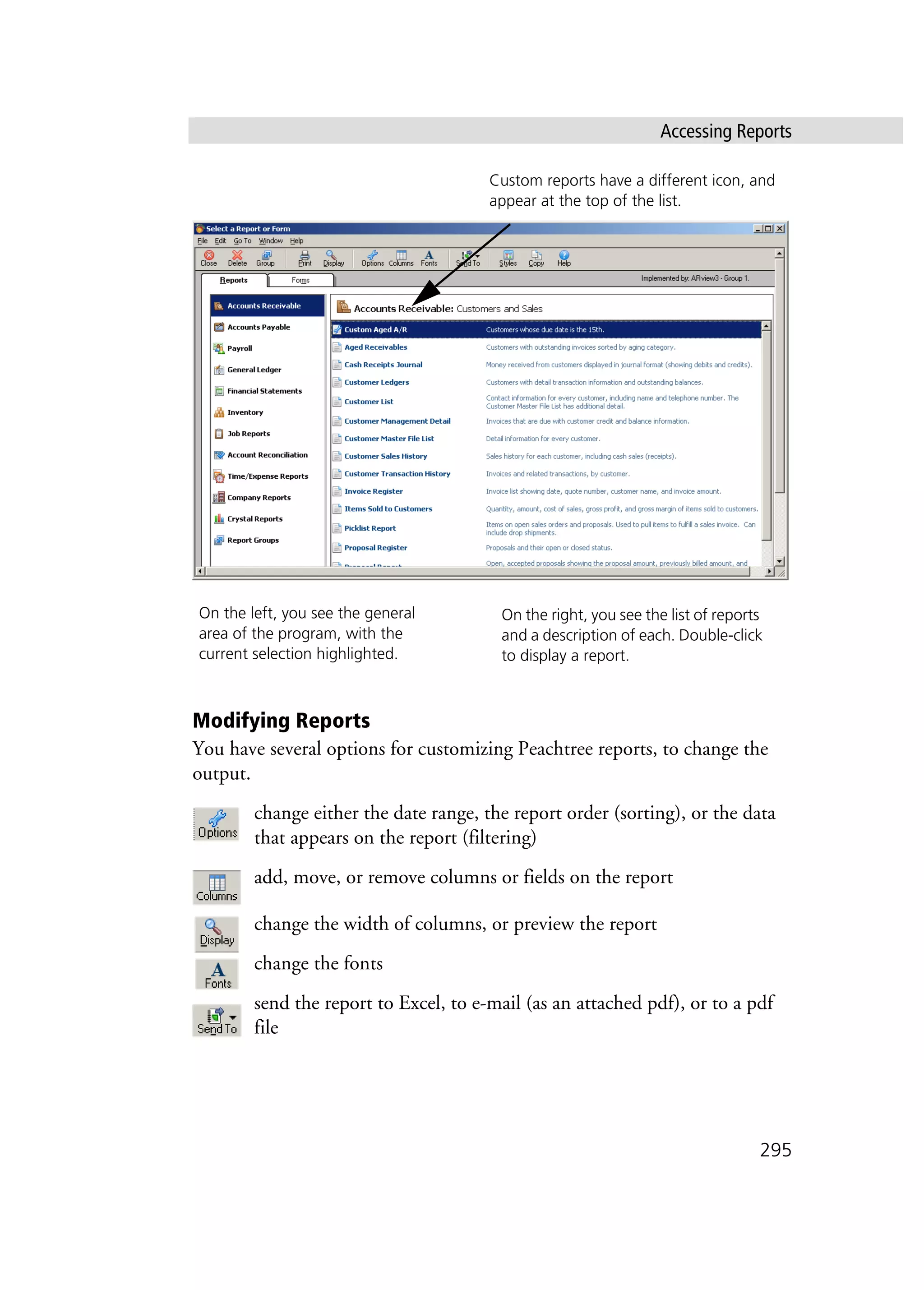 Accessing Reports
295
Modifying Reports
You have several options for customizing Peachtree reports, to change the
output.
change either the date range, the report order (sorting), or the data
that appears on the report (filtering)
add, move, or remove columns or fields on the report
change the width of columns, or preview the report
change the fonts
send the report to Excel, to e-mail (as an attached pdf), or to a pdf
file
On the left, you see the general
area of the program, with the
current selection highlighted.
On the right, you see the list of reports
and a description of each. Double-click
to display a report.
Custom reports have a different icon, and
appear at the top of the list.
 