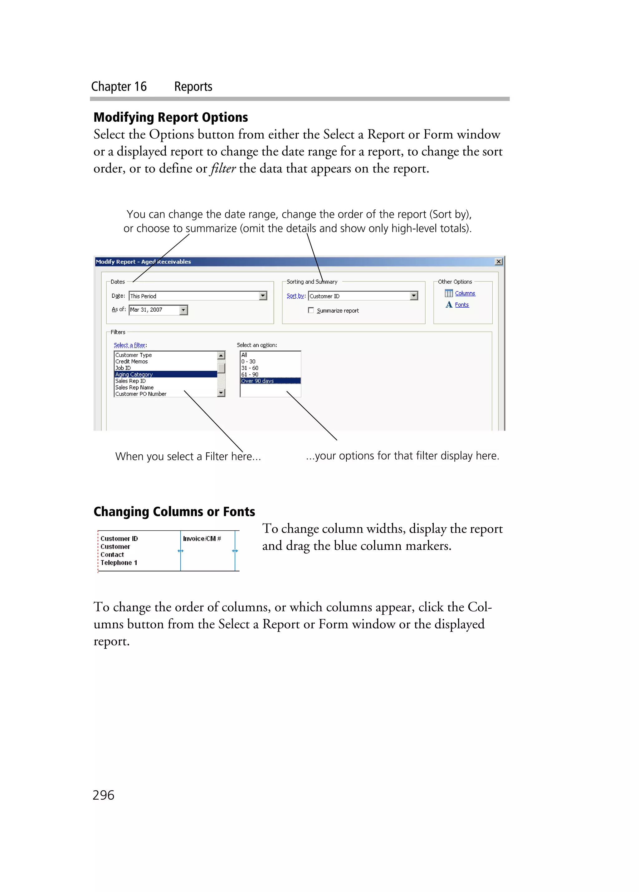 Chapter 16 Reports
296
Modifying Report Options
Select the Options button from either the Select a Report or Form window
or a displayed report to change the date range for a report, to change the sort
order, or to define or filter the data that appears on the report.
Changing Columns or Fonts
To change column widths, display the report
and drag the blue column markers.
To change the order of columns, or which columns appear, click the Col-
umns button from the Select a Report or Form window or the displayed
report.
When you select a Filter here... ...your options for that filter display here.
You can change the date range, change the order of the report (Sort by),
or choose to summarize (omit the details and show only high-level totals).
 