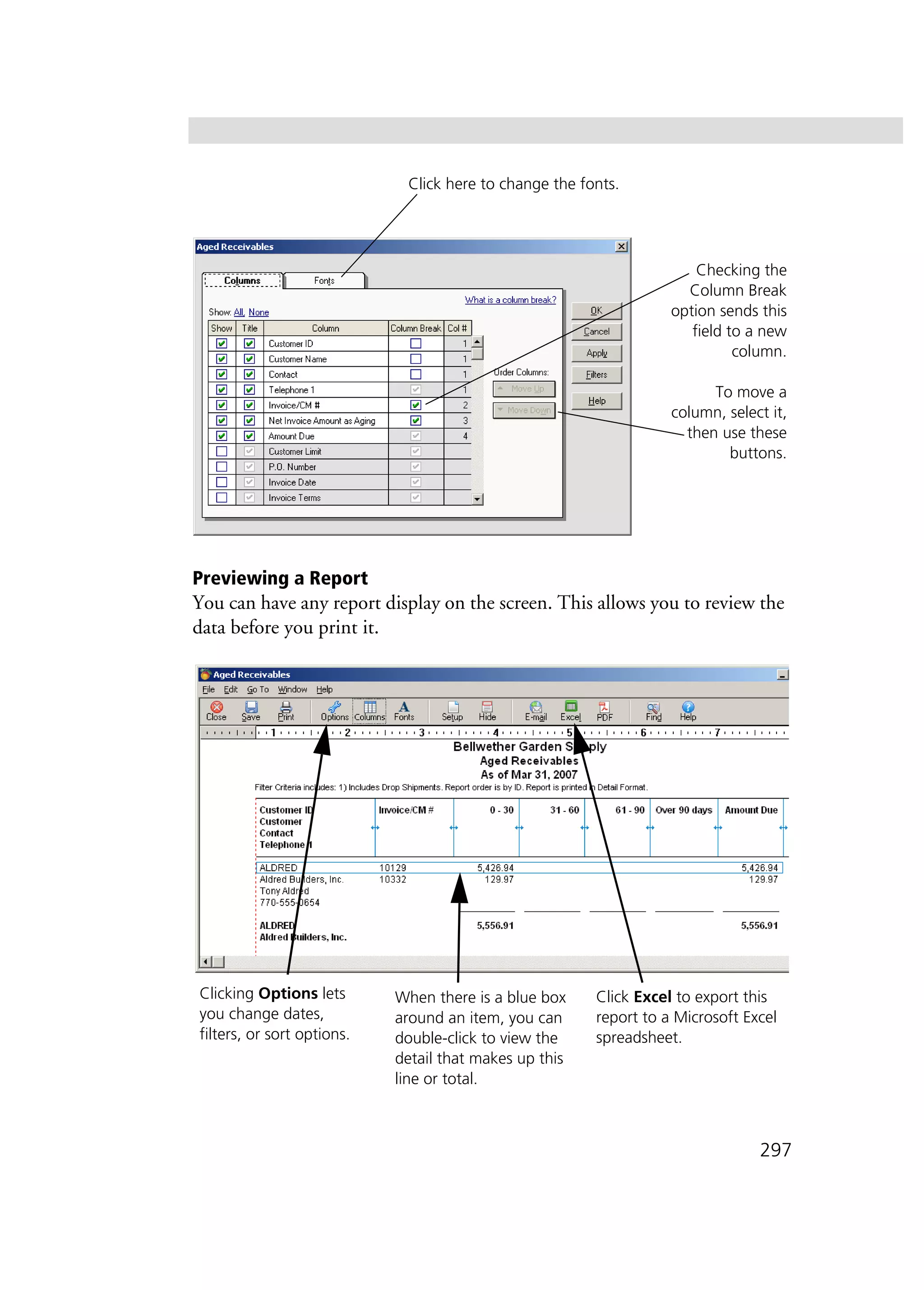 297
Previewing a Report
You can have any report display on the screen. This allows you to review the
data before you print it.
Checking the
Column Break
option sends this
field to a new
column.
To move a
column, select it,
then use these
buttons.
Click here to change the fonts.
Clicking Options lets
you change dates,
filters, or sort options.
When there is a blue box
around an item, you can
double-click to view the
detail that makes up this
line or total.
Click Excel to export this
report to a Microsoft Excel
spreadsheet.
 