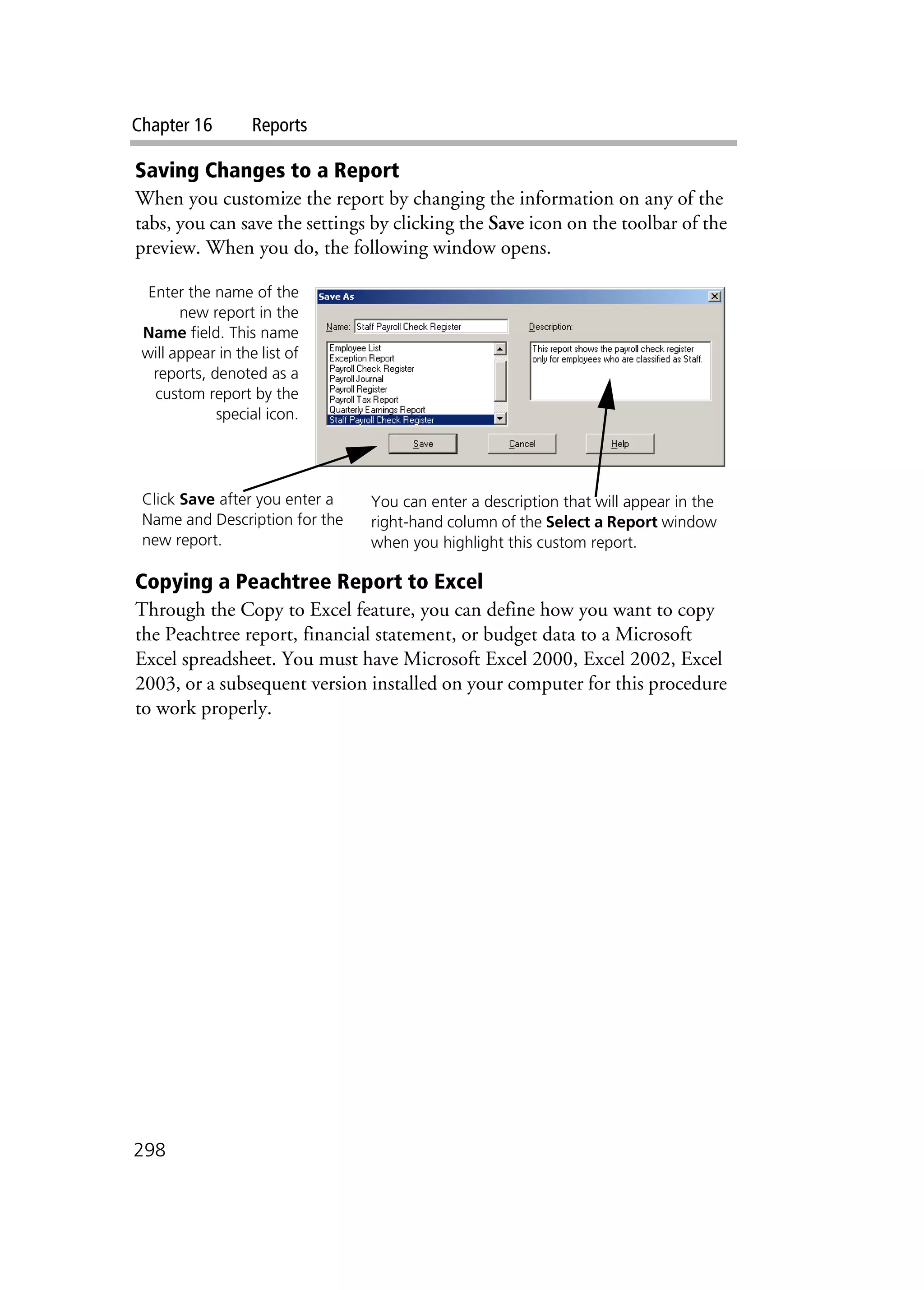 Chapter 16 Reports
298
Saving Changes to a Report
When you customize the report by changing the information on any of the
tabs, you can save the settings by clicking the Save icon on the toolbar of the
preview. When you do, the following window opens.
Copying a Peachtree Report to Excel
Through the Copy to Excel feature, you can define how you want to copy
the Peachtree report, financial statement, or budget data to a Microsoft
Excel spreadsheet. You must have Microsoft Excel 2000, Excel 2002, Excel
2003, or a subsequent version installed on your computer for this procedure
to work properly.
Enter the name of the
new report in the
Name field. This name
will appear in the list of
reports, denoted as a
custom report by the
special icon.
You can enter a description that will appear in the
right-hand column of the Select a Report window
when you highlight this custom report.
Click Save after you enter a
Name and Description for the
new report.
 