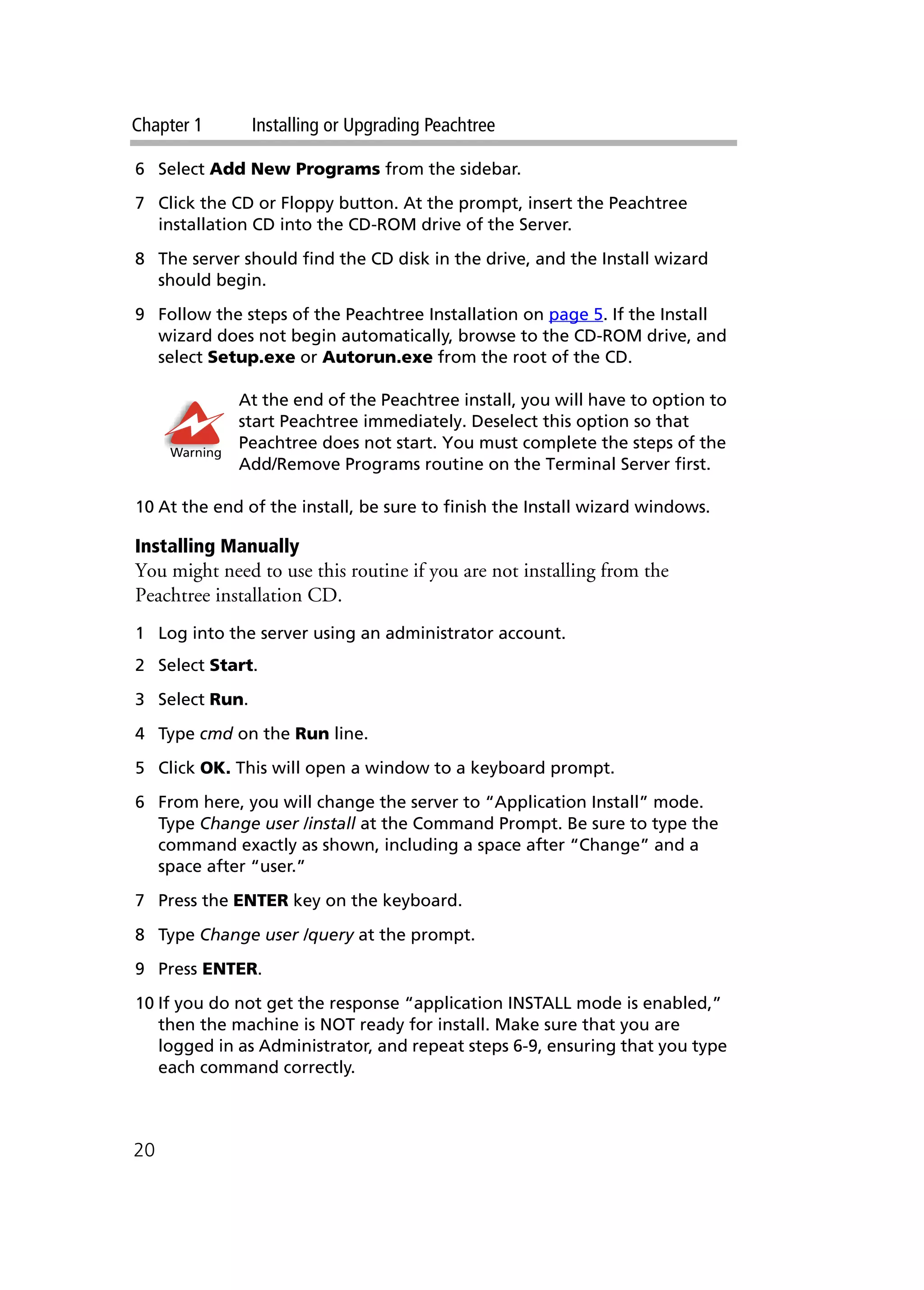Chapter 1 Installing or Upgrading Peachtree
20
6 Select Add New Programs from the sidebar.
7 Click the CD or Floppy button. At the prompt, insert the Peachtree
installation CD into the CD-ROM drive of the Server.
8 The server should find the CD disk in the drive, and the Install wizard
should begin.
9 Follow the steps of the Peachtree Installation on page 5. If the Install
wizard does not begin automatically, browse to the CD-ROM drive, and
select Setup.exe or Autorun.exe from the root of the CD.
At the end of the Peachtree install, you will have to option to
start Peachtree immediately. Deselect this option so that
Peachtree does not start. You must complete the steps of the
Add/Remove Programs routine on the Terminal Server first.
10 At the end of the install, be sure to finish the Install wizard windows.
Installing Manually
You might need to use this routine if you are not installing from the
Peachtree installation CD.
1 Log into the server using an administrator account.
2 Select Start.
3 Select Run.
4 Type cmd on the Run line.
5 Click OK. This will open a window to a keyboard prompt.
6 From here, you will change the server to “Application Install” mode.
Type Change user /install at the Command Prompt. Be sure to type the
command exactly as shown, including a space after “Change” and a
space after “user.”
7 Press the ENTER key on the keyboard.
8 Type Change user /query at the prompt.
9 Press ENTER.
10 If you do not get the response “application INSTALL mode is enabled,”
then the machine is NOT ready for install. Make sure that you are
logged in as Administrator, and repeat steps 6-9, ensuring that you type
each command correctly.
Warning
 