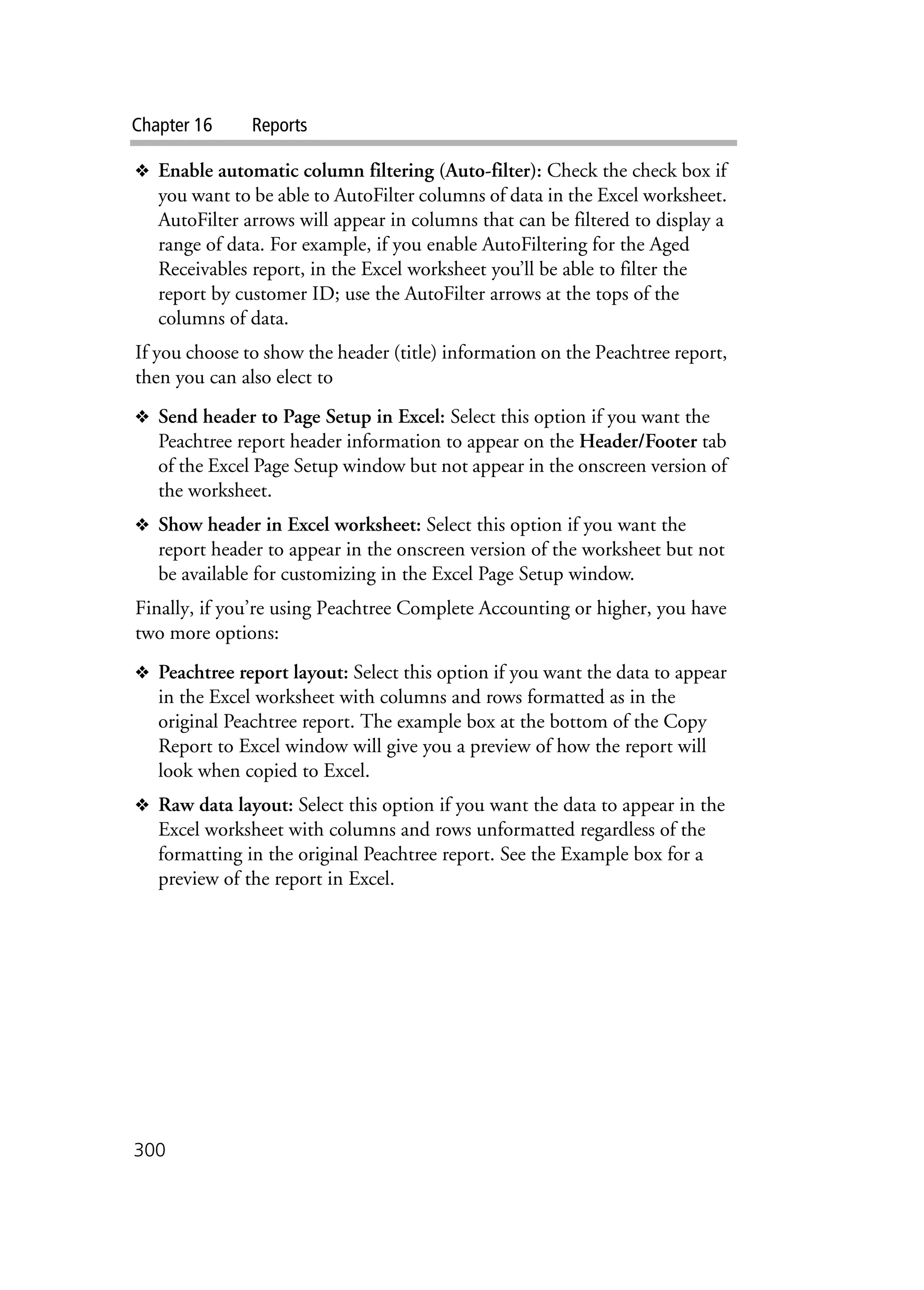 Chapter 16 Reports
300
❖ Enable automatic column filtering (Auto-filter): Check the check box if
you want to be able to AutoFilter columns of data in the Excel worksheet.
AutoFilter arrows will appear in columns that can be filtered to display a
range of data. For example, if you enable AutoFiltering for the Aged
Receivables report, in the Excel worksheet you’ll be able to filter the
report by customer ID; use the AutoFilter arrows at the tops of the
columns of data.
If you choose to show the header (title) information on the Peachtree report,
then you can also elect to
❖ Send header to Page Setup in Excel: Select this option if you want the
Peachtree report header information to appear on the Header/Footer tab
of the Excel Page Setup window but not appear in the onscreen version of
the worksheet.
❖ Show header in Excel worksheet: Select this option if you want the
report header to appear in the onscreen version of the worksheet but not
be available for customizing in the Excel Page Setup window.
Finally, if you’re using Peachtree Complete Accounting or higher, you have
two more options:
❖ Peachtree report layout: Select this option if you want the data to appear
in the Excel worksheet with columns and rows formatted as in the
original Peachtree report. The example box at the bottom of the Copy
Report to Excel window will give you a preview of how the report will
look when copied to Excel.
❖ Raw data layout: Select this option if you want the data to appear in the
Excel worksheet with columns and rows unformatted regardless of the
formatting in the original Peachtree report. See the Example box for a
preview of the report in Excel.
 