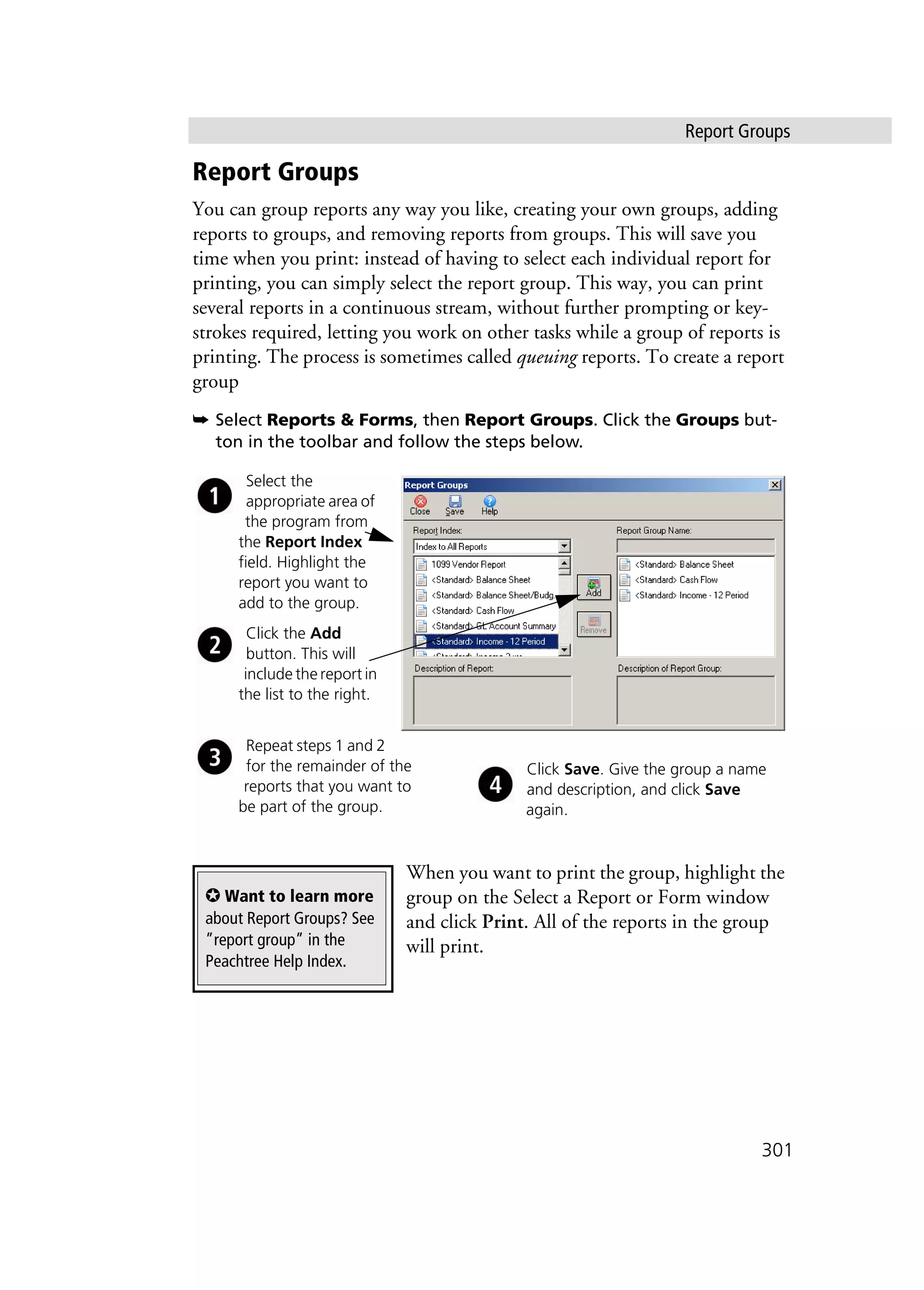 Report Groups
301
Report Groups
You can group reports any way you like, creating your own groups, adding
reports to groups, and removing reports from groups. This will save you
time when you print: instead of having to select each individual report for
printing, you can simply select the report group. This way, you can print
several reports in a continuous stream, without further prompting or key-
strokes required, letting you work on other tasks while a group of reports is
printing. The process is sometimes called queuing reports. To create a report
group
➥ Select Reports & Forms, then Report Groups. Click the Groups but-
ton in the toolbar and follow the steps below.
When you want to print the group, highlight the
group on the Select a Report or Form window
and click Print. All of the reports in the group
will print.
Select the
appropriate area of
the program from
the Report Index
field. Highlight the
report you want to
add to the group.
Click the Add
button. This will
include the report in
the list to the right.
Repeat steps 1 and 2
for the remainder of the
reports that you want to
be part of the group.
Click Save. Give the group a name
and description, and click Save
again.
✪ Want to learn more
about Report Groups? See
”report group” in the
Peachtree Help Index.
 