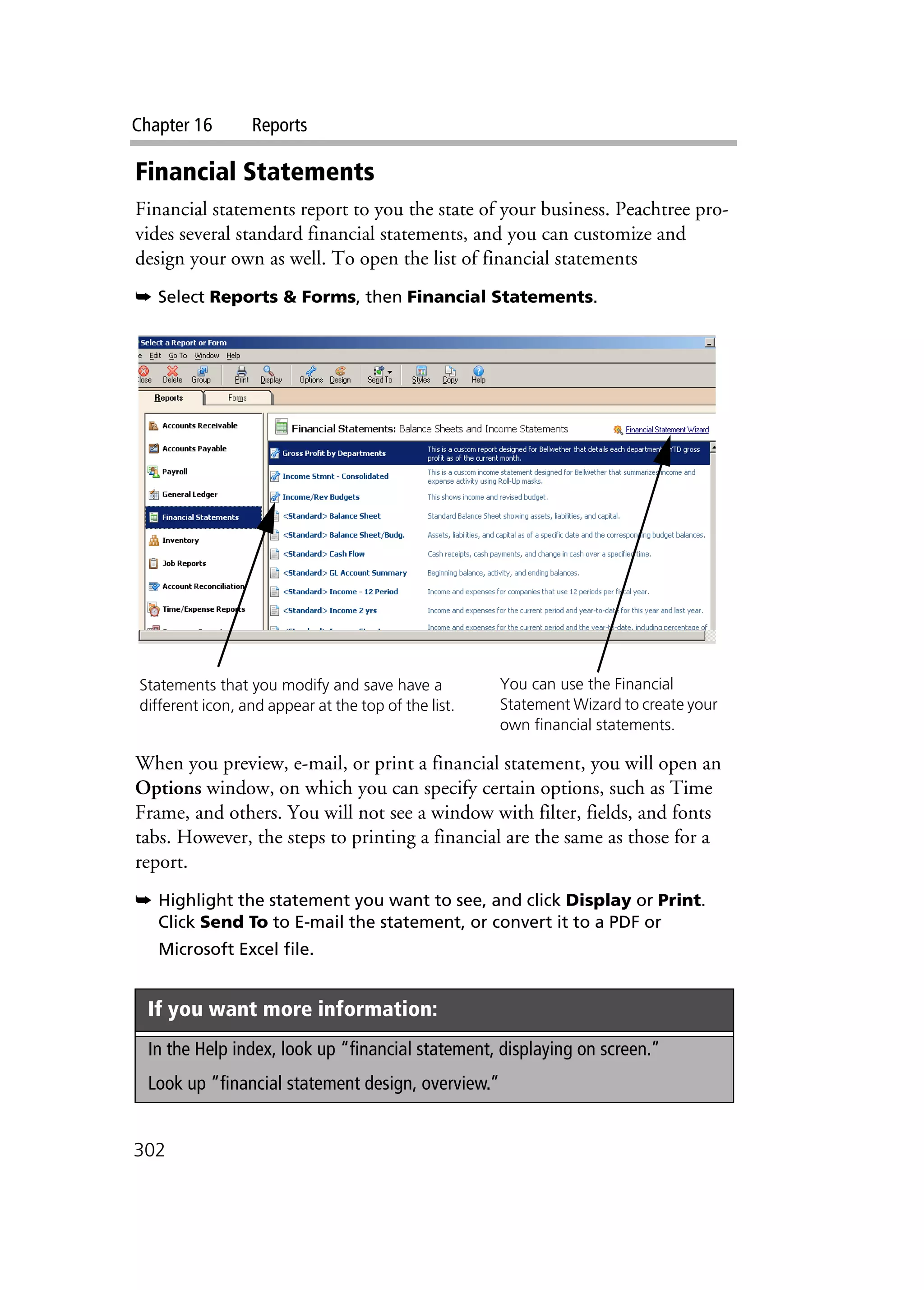 Chapter 16 Reports
302
Financial Statements
Financial statements report to you the state of your business. Peachtree pro-
vides several standard financial statements, and you can customize and
design your own as well. To open the list of financial statements
➥ Select Reports & Forms, then Financial Statements.
When you preview, e-mail, or print a financial statement, you will open an
Options window, on which you can specify certain options, such as Time
Frame, and others. You will not see a window with filter, fields, and fonts
tabs. However, the steps to printing a financial are the same as those for a
report.
➥ Highlight the statement you want to see, and click Display or Print.
Click Send To to E-mail the statement, or convert it to a PDF or
Microsoft Excel file.
If you want more information:
In the Help index, look up “financial statement, displaying on screen.”
Look up “financial statement design, overview.”
Statements that you modify and save have a
different icon, and appear at the top of the list.
You can use the Financial
Statement Wizard to create your
own financial statements.
 
