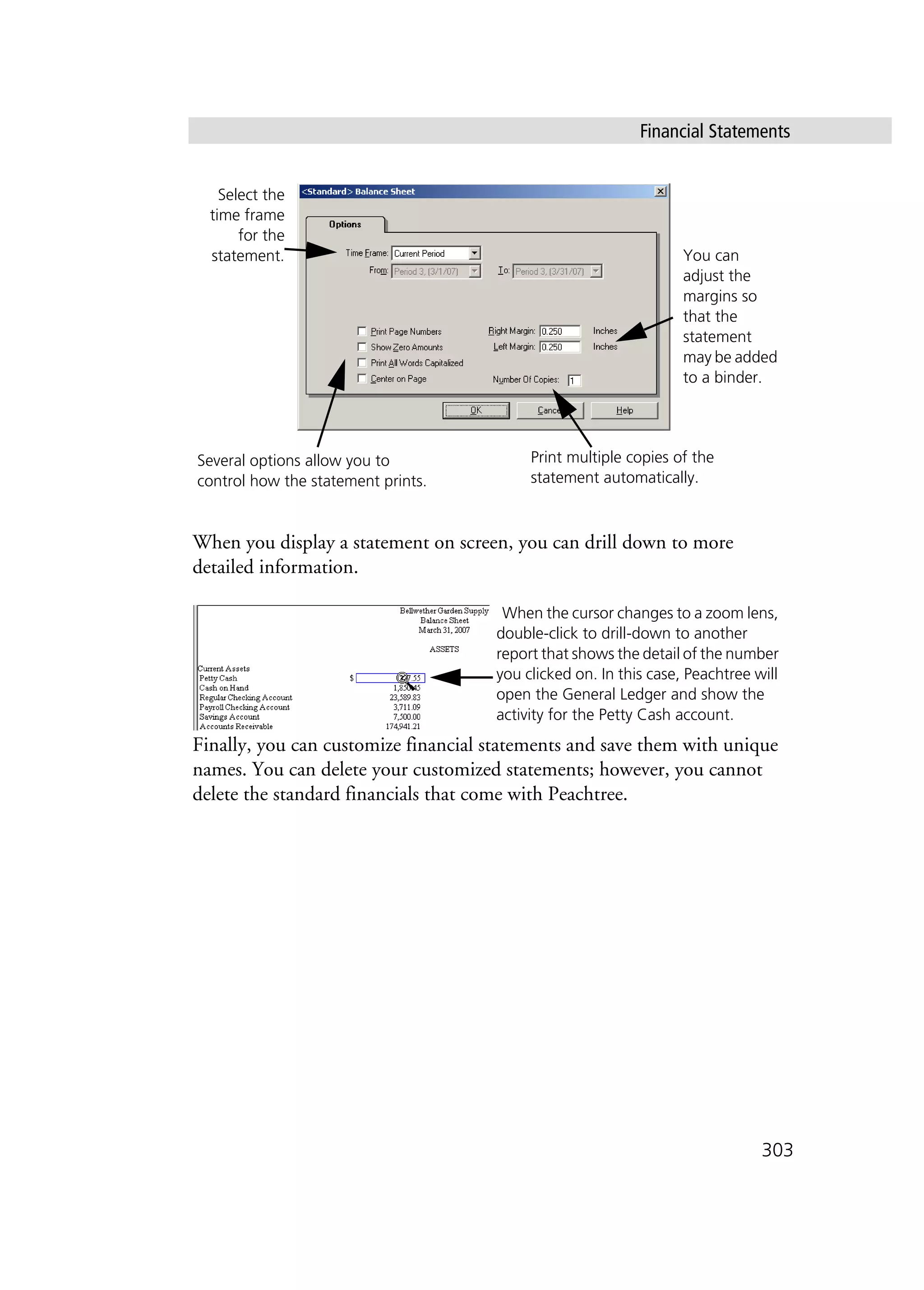 Financial Statements
303
When you display a statement on screen, you can drill down to more
detailed information.
Finally, you can customize financial statements and save them with unique
names. You can delete your customized statements; however, you cannot
delete the standard financials that come with Peachtree.
Select the
time frame
for the
statement.
Several options allow you to
control how the statement prints.
You can
adjust the
margins so
that the
statement
may be added
to a binder.
Print multiple copies of the
statement automatically.
When the cursor changes to a zoom lens,
double-click to drill-down to another
report that shows the detail of the number
you clicked on. In this case, Peachtree will
open the General Ledger and show the
activity for the Petty Cash account.
 