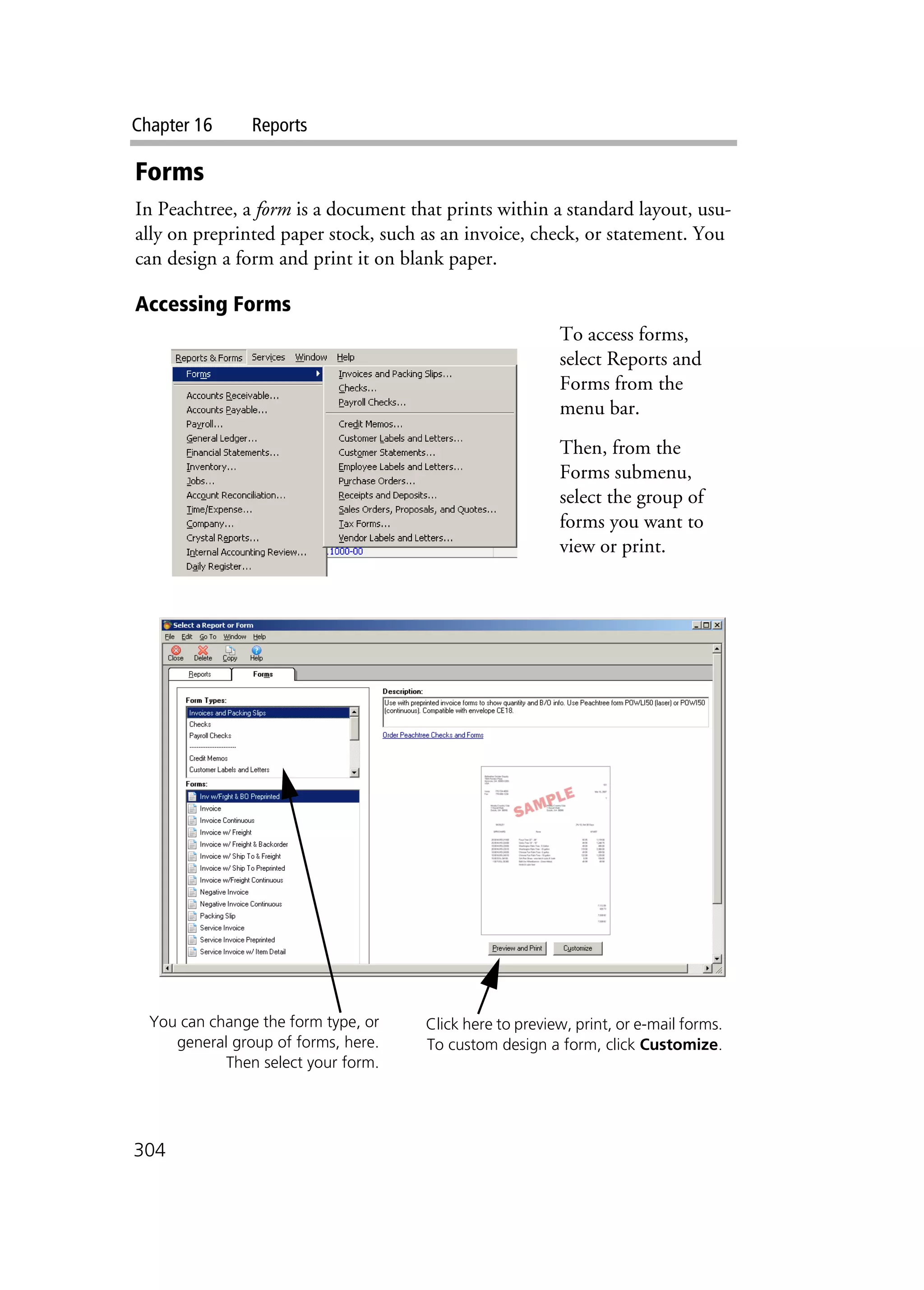 Chapter 16 Reports
304
Forms
In Peachtree, a form is a document that prints within a standard layout, usu-
ally on preprinted paper stock, such as an invoice, check, or statement. You
can design a form and print it on blank paper.
Accessing Forms
To access forms,
select Reports and
Forms from the
menu bar.
Then, from the
Forms submenu,
select the group of
forms you want to
view or print.
You can change the form type, or
general group of forms, here.
Then select your form.
Click here to preview, print, or e-mail forms.
To custom design a form, click Customize.
 
