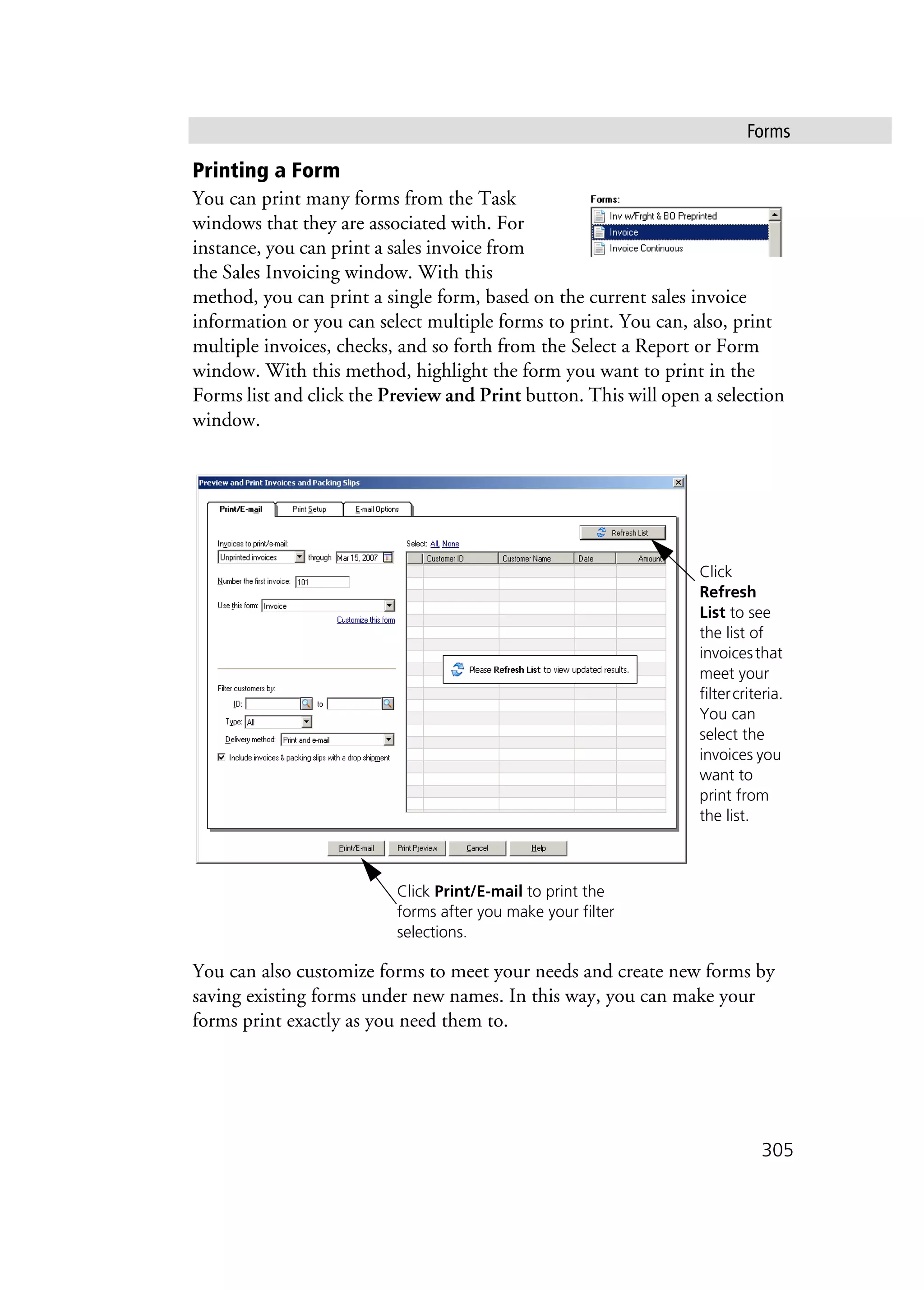 Forms
305
Printing a Form
You can print many forms from the Task
windows that they are associated with. For
instance, you can print a sales invoice from
the Sales Invoicing window. With this
method, you can print a single form, based on the current sales invoice
information or you can select multiple forms to print. You can, also, print
multiple invoices, checks, and so forth from the Select a Report or Form
window. With this method, highlight the form you want to print in the
Forms list and click the Preview and Print button. This will open a selection
window.
You can also customize forms to meet your needs and create new forms by
saving existing forms under new names. In this way, you can make your
forms print exactly as you need them to.
Click
Refresh
List to see
the list of
invoicesthat
meet your
filtercriteria.
You can
select the
invoices you
want to
print from
the list.
Click Print/E-mail to print the
forms after you make your filter
selections.
 